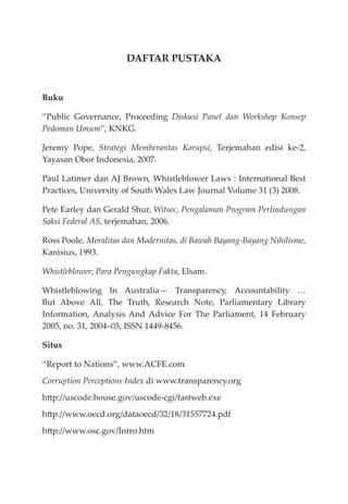 DAFTAR PUSTAKA
Buku
“Public Governance, Proceeding Diskusi Panel dan Workshop Konsep
Pedoman Umum”, KNKG.
Jeremy Pope, Strategi Memberantas Korupsi, Terjemahan edisi ke-2,
Yayasan Obor Indonesia, 2007.
Paul Latimer dan AJ Brown, Whistleblower Laws : International Best
Practices, University of South Wales Law Journal Volume 31 (3) 2008.
Pete Earley dan Gerald Shur, Witsec, Pengalaman Program Perlindungan
Saksi Federal AS, terjemahan, 2006.
Ross Poole, Moralitas dan Modernitas, di Bawah Bayang-Bayang Nihilisme,
Kanisius, 1993.
Whistleblower; Para Pengungkap Fakta, Elsam.
Whistleblowing In Australia— Transparency, Accountability …
But Above All, The Truth, Research Note, Parliamentary Library
Information, Analysis And Advice For The Parliament, 14 February
2005, no. 31, 2004–05, ISSN 1449-8456.
Situs
“Report to Nations”, www.ACFE.com
Corruption Perceptions Index di www.transparency.org
http://uscode.house.gov/uscode-cgi/fastweb.exe
http://www.oecd.org/dataoecd/32/18/31557724.pdf
http://www.osc.gov/Intro.htm
 