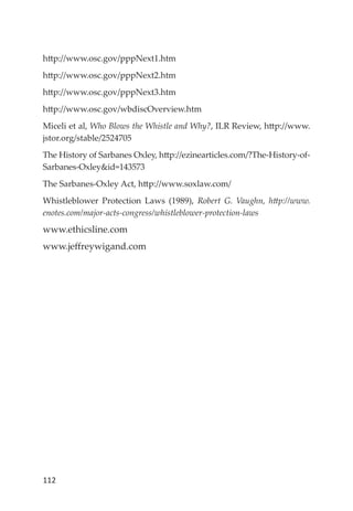 112
http://www.osc.gov/pppNext1.htm
http://www.osc.gov/pppNext2.htm
http://www.osc.gov/pppNext3.htm
http://www.osc.gov/wbdiscOverview.htm
Miceli et al, Who Blows the Whistle and Why?, ILR Review, http://www.
jstor.org/stable/2524705
The History of Sarbanes Oxley, http://ezinearticles.com/?The-History-of-
Sarbanes-Oxley&id=143573
The Sarbanes-Oxley Act, http://www.soxlaw.com/
Whistleblower Protection Laws (1989), Robert G. Vaughn, http://www.
enotes.com/major-acts-congress/whistleblower-protection-laws
www.ethicsline.com
www.jeﬀreywigand.com
 