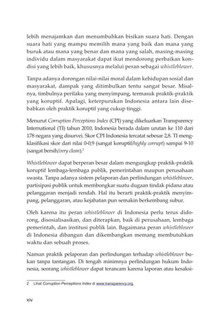 xiv
lebih menajamkan dan menumbuhkan bisikan suara hati. Dengan
suara hati yang mampu memilih mana yang baik dan mana yang
buruk atau mana yang benar dan mana yang salah, masing-masing
individu dalam masyarakat dapat ikut mendorong perbaikan kon-
disi yang lebih baik, khususnya melalui peran sebagai whistleblower.
Tanpa adanya dorongan nilai-nilai moral dalam kehidupan sosial dan
masyarakat, dampak yang ditimbulkan tentu sangat besar. Misal-
nya, timbulnya perilaku yang menyimpang, termasuk praktik-praktik
yang koruptif. Apalagi, keterpurukan Indonesia antara lain dise-
babkan oleh praktik koruptif yang cukup tinggi.
Menurut Corruption Perceptions Index (CPI) yang dikeluarkan Transparency
International (TI) tahun 2010, Indonesia berada dalam urutan ke 110 dari
178 negara yang disurvei. Skor CPI Indonesia tercatat sebesar 2,8. TI meng-
klasiﬁkasi skor dari nilai 0-0,9 (sangat koruptif/highly corrupt) sampai 9-10
(sangat bersih/very clean).2
Whistleblower dapat berperan besar dalam mengungkap praktik-praktik
koruptif lembaga-lembaga publik, pemerintahan maupun perusahaan
swasta. Tanpa adanya sistem pelaporan dan perlindungan whistleblower,
partisipasi publik untuk membongkar suatu dugaan tindak pidana atau
pelanggaran menjadi rendah. Hal itu berarti praktik-praktik menyim-
pang, pelanggaran, atau kejahatan pun semakin berkembang subur.
Oleh karena itu peran whistleblower di Indonesia perlu terus dido-
rong, disosialisasikan, dan diterapkan, baik di perusahaan, lembaga
pemerintah, dan institusi publik lain. Bagaimana peran whistleblower
di Indonesia dibangun dan dikembangkan memang membutuhkan
waktu dan sebuah proses.
Namun praktik pelaporan dan perlindungan terhadap whistleblower bu-
kan tanpa tantangan. Di tengah minimnya perlindungan hukum Indo-
nesia, seorang whistleblower dapat terancam karena laporan atau kesaksi-
2 Lihat Corruption Perceptions Index di www.transparency.org
 
