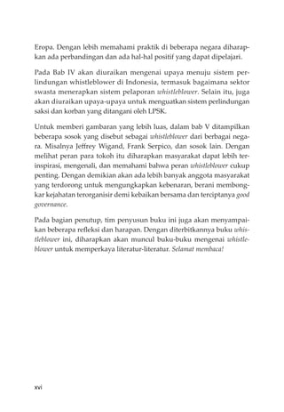 xvi
Eropa. Dengan lebih memahami praktik di beberapa negara diharap-
kan ada perbandingan dan ada hal-hal positif yang dapat dipelajari.
Pada Bab IV akan diuraikan mengenai upaya menuju sistem per-
lindungan whistleblower di Indonesia, termasuk bagaimana sektor
swasta menerapkan sistem pelaporan whistleblower. Selain itu, juga
akan diuraikan upaya-upaya untuk menguatkan sistem perlindungan
saksi dan korban yang ditangani oleh LPSK.
Untuk memberi gambaran yang lebih luas, dalam bab V ditampilkan
beberapa sosok yang disebut sebagai whistleblower dari berbagai nega-
ra. Misalnya Jeﬀrey Wigand, Frank Serpico, dan sosok lain. Dengan
melihat peran para tokoh itu diharapkan masyarakat dapat lebih ter-
inspirasi, mengenali, dan memahami bahwa peran whistleblower cukup
penting. Dengan demikian akan ada lebih banyak anggota masyarakat
yang terdorong untuk mengungkapkan kebenaran, berani membong-
kar kejahatan terorganisir demi kebaikan bersama dan terciptanya good
governance.
Pada bagian penutup, tim penyusun buku ini juga akan menyampai-
kan beberapa reﬂeksi dan harapan. Dengan diterbitkannya buku whis-
tleblower ini, diharapkan akan muncul buku-buku mengenai whistle-
blower untuk memperkaya literatur-literatur. Selamat membaca!
 