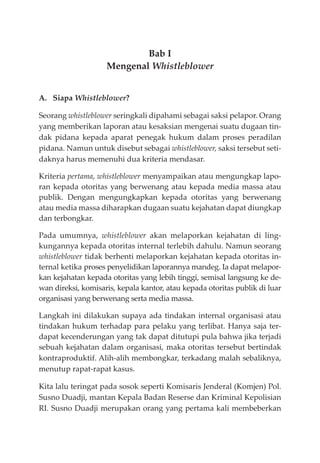 Bab I
Mengenal Whistleblower
A. Siapa Whistleblower?
Seorang whistleblower seringkali dipahami sebagai saksi pelapor. Orang
yang memberikan laporan atau kesaksian mengenai suatu dugaan tin-
dak pidana kepada aparat penegak hukum dalam proses peradilan
pidana. Namun untuk disebut sebagai whistleblower, saksi tersebut seti-
daknya harus memenuhi dua kriteria mendasar.
Kriteria pertama, whistleblower menyampaikan atau mengungkap lapo-
ran kepada otoritas yang berwenang atau kepada media massa atau
publik. Dengan mengungkapkan kepada otoritas yang berwenang
atau media massa diharapkan dugaan suatu kejahatan dapat diungkap
dan terbongkar.
Pada umumnya, whistleblower akan melaporkan kejahatan di ling-
kungannya kepada otoritas internal terlebih dahulu. Namun seorang
whistleblower tidak berhenti melaporkan kejahatan kepada otoritas in-
ternal ketika proses penyelidikan laporannya mandeg. Ia dapat melapor-
kan kejahatan kepada otoritas yang lebih tinggi, semisal langsung ke de-
wan direksi, komisaris, kepala kantor, atau kepada otoritas publik di luar
organisasi yang berwenang serta media massa.
Langkah ini dilakukan supaya ada tindakan internal organisasi atau
tindakan hukum terhadap para pelaku yang terlibat. Hanya saja ter-
dapat kecenderungan yang tak dapat ditutupi pula bahwa jika terjadi
sebuah kejahatan dalam organisasi, maka otoritas tersebut bertindak
kontraproduktif. Alih-alih membongkar, terkadang malah sebaliknya,
menutup rapat-rapat kasus.
Kita lalu teringat pada sosok seperti Komisaris Jenderal (Komjen) Pol.
Susno Duadji, mantan Kepala Badan Reserse dan Kriminal Kepolisian
RI. Susno Duadji merupakan orang yang pertama kali membeberkan
 