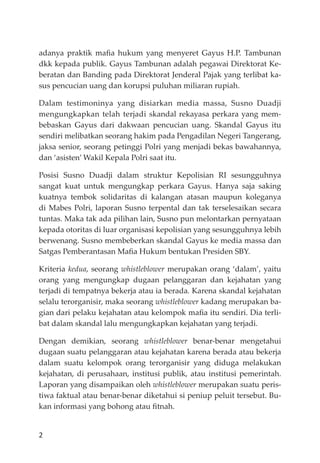 2
adanya praktik maﬁa hukum yang menyeret Gayus H.P. Tambunan
dkk kepada publik. Gayus Tambunan adalah pegawai Direktorat Ke-
beratan dan Banding pada Direktorat Jenderal Pajak yang terlibat ka-
sus pencucian uang dan korupsi puluhan miliaran rupiah.
Dalam testimoninya yang disiarkan media massa, Susno Duadji
mengungkapkan telah terjadi skandal rekayasa perkara yang mem-
bebaskan Gayus dari dakwaan pencucian uang. Skandal Gayus itu
sendiri melibatkan seorang hakim pada Pengadilan Negeri Tangerang,
jaksa senior, seorang petinggi Polri yang menjadi bekas bawahannya,
dan ‘asisten’ Wakil Kepala Polri saat itu.
Posisi Susno Duadji dalam struktur Kepolisian RI sesungguhnya
sangat kuat untuk mengungkap perkara Gayus. Hanya saja saking
kuatnya tembok solidaritas di kalangan atasan maupun koleganya
di Mabes Polri, laporan Susno terpental dan tak terselesaikan secara
tuntas. Maka tak ada pilihan lain, Susno pun melontarkan pernyataan
kepada otoritas di luar organisasi kepolisian yang sesungguhnya lebih
berwenang. Susno membeberkan skandal Gayus ke media massa dan
Satgas Pemberantasan Maﬁa Hukum bentukan Presiden SBY.
Kriteria kedua, seorang whistleblower merupakan orang ‘dalam’, yaitu
orang yang mengungkap dugaan pelanggaran dan kejahatan yang
terjadi di tempatnya bekerja atau ia berada. Karena skandal kejahatan
selalu terorganisir, maka seorang whistleblower kadang merupakan ba-
gian dari pelaku kejahatan atau kelompok maﬁa itu sendiri. Dia terli-
bat dalam skandal lalu mengungkapkan kejahatan yang terjadi.
Dengan demikian, seorang whistleblower benar-benar mengetahui
dugaan suatu pelanggaran atau kejahatan karena berada atau bekerja
dalam suatu kelompok orang terorganisir yang diduga melakukan
kejahatan, di perusahaan, institusi publik, atau institusi pemerintah.
Laporan yang disampaikan oleh whistleblower merupakan suatu peris-
tiwa faktual atau benar-benar diketahui si peniup peluit tersebut. Bu-
kan informasi yang bohong atau ﬁtnah.
 
