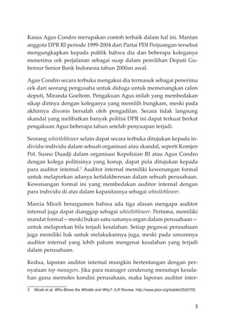 3
Kasus Agus Condro merupakan contoh terbaik dalam hal ini. Mantan
anggota DPR RI periode 1999-2004 dari Partai PDI Perjuangan tersebut
mengungkapkan kepada publik bahwa dia dan beberapa koleganya
menerima cek perjalanan sebagai suap dalam pemilihan Deputi Gu-
bernur Senior Bank Indonesia tahun 2000an awal.
Agus Condro secara terbuka mengakui dia termasuk sebagai penerima
cek dari seorang pengusaha untuk diduga untuk memenangkan calon
deputi, Miranda Goeltom. Pengakuan Agus inilah yang membedakan
sikap dirinya dengan koleganya yang memilih bungkam, meski pada
akhirnya divonis bersalah oleh pengadilan. Secara tidak langsung
skandal yang melibatkan banyak politisi DPR ini dapat terkuat berkat
pengakuan Agus beberapa tahun setelah penyuapan terjadi.
Seorang whistleblower selain dapat secara terbuka ditujukan kepada in-
dividu-individu dalam sebuah organisasi atau skandal, seperti Komjen
Pol. Susno Duadji dalam organisasi Kepolisian RI atau Agus Condro
dengan kolega politisinya yang korup, dapat pula ditujukan kepada
para auditor internal.3
Auditor internal memiliki kewenangan formal
untuk melaporkan adanya ketidakberesan dalam sebuah perusahaan.
Kewenangan formal ini yang membedakan auditor internal dengan
para individu di atas dalam kapasitasnya sebagai whistleblower.
Marcia Miceli berargumen bahwa ada tiga alasan mengapa auditor
internal juga dapat dianggap sebagai whistleblower. Pertama, memiliki
mandat formal—meski bukan satu-satunya organ dalam perusahaan—
untuk melaporkan bila terjadi kesalahan. Setiap pegawai perusahaan
juga memiliki hak untuk melakukannya juga, meski pada umumnya
auditor internal yang lebih paham mengenai kesalahan yang terjadi
dalam perusahaan.
Kedua, laporan auditor internal mungkin bertentangan dengan per-
nyataan top managers. Jika para manager cenderung menutupi kesala-
han guna memoles kondisi perusahaan, maka laporan auditor inter-
3 Miceli et al, Who Blows the Whistle and Why?, ILR Review, http://www.jstor.org/stable/2524705
 