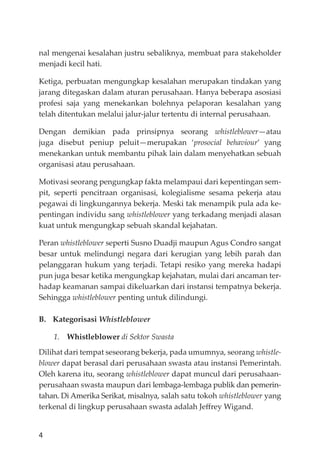 4
nal mengenai kesalahan justru sebaliknya, membuat para stakeholder
menjadi kecil hati.
Ketiga, perbuatan mengungkap kesalahan merupakan tindakan yang
jarang ditegaskan dalam aturan perusahaan. Hanya beberapa asosiasi
profesi saja yang menekankan bolehnya pelaporan kesalahan yang
telah ditentukan melalui jalur-jalur tertentu di internal perusahaan.
Dengan demikian pada prinsipnya seorang whistleblower—atau
juga disebut peniup peluit—merupakan ‘prosocial behaviour’ yang
menekankan untuk membantu pihak lain dalam menyehatkan sebuah
organisasi atau perusahaan.
Motivasi seorang pengungkap fakta melampaui dari kepentingan sem-
pit, seperti pencitraan organisasi, kolegialisme sesama pekerja atau
pegawai di lingkungannya bekerja. Meski tak menampik pula ada ke-
pentingan individu sang whistleblower yang terkadang menjadi alasan
kuat untuk mengungkap sebuah skandal kejahatan.
Peran whistleblower seperti Susno Duadji maupun Agus Condro sangat
besar untuk melindungi negara dari kerugian yang lebih parah dan
pelanggaran hukum yang terjadi. Tetapi resiko yang mereka hadapi
pun juga besar ketika mengungkap kejahatan, mulai dari ancaman ter-
hadap keamanan sampai dikeluarkan dari instansi tempatnya bekerja.
Sehingga whistleblower penting untuk dilindungi.
B. Kategorisasi Whistleblower
1. Whistleblower di Sektor Swasta
Dilihat dari tempat seseorang bekerja, pada umumnya, seorang whistle-
blower dapat berasal dari perusahaan swasta atau instansi Pemerintah.
Oleh karena itu, seorang whistleblower dapat muncul dari perusahaan-
perusahaan swasta maupun dari lembaga-lembaga publik dan pemerin-
tahan. Di Amerika Serikat, misalnya, salah satu tokoh whistleblower yang
terkenal di lingkup perusahaan swasta adalah Jeﬀrey Wigand.
 
