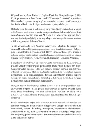 5
Wigand merupakan direksi di Bagian Riset dan Pengembangan (1988-
1993) perusahaan rokok Brown and Williamson Tobacoo Corporation.
Dia memberi laporan mengungkap kesaksian adanya praktik manipu-
lasi kadar nikotin rokok di perusahaan tempatnya bekerja.
Di Indonesia, banyak sekali orang yang bisa dikategorisasikan sebagai
whistleblower dari sektor swasta atau perusahaan. Sebut saja Vincentius
Amin Sutanto, mantan pegawai PT. Asian Agri yang mengungkap skan-
dal manipulasi pajak trilyunan rupiah perusahaan perkebunan raksasa
milik konglomerat Sukanto Tanoto.
Selain Vincent, ada pula Yohanes Waworuntu, ‘direktur bayangan’ PT.
Sarana Rekatama Dinamika, perusahaan yang beraﬁliasi dengan Kelom-
pok Usaha Bhakti Investama milik Harry Tanoesoedibjo, yang meraup
ratusan milyar saat menjadi operator layanan sistem administrasi badan
hukum (sisminbakum) Kementerian Hukum dan Hak Asasi Manusia.
Banyaknya whistleblower di sektor swasta menunjukkan bahwa tindak
pidana yang berlangsung di perusahaan merupakan bagian dari keja-
hatan terhadap publik. Tidak lagi sebagai sebuah skandal yang privat,
internal perusahaan. Hal ini dilatari kenyataan bahwa lingkup operasi
perusahaan juga bersinggungan dengan kepentingan publik, seperti
kewajiban pajak perusahaan, dampak produk yang dihasilkan, hingga
penggunaan dana publik oleh perusahaan.
Dengan makin dominannya sektor swasta dalam menggerakkan per-
ekonomian negara, maka peran whistleblower di sektor swasta pada
masa-masa mendatang semakin diperlukan. Perusahaan akan lebih
dituntut untuk melakukan transparansi dan akuntabilitas dalam kerja-
kerjanya.
Meski beroperasi dengan modal sendiri, namun perusahaan-perusahaan
tersebut seringkali melakukan hubungan kerja dengan institusi-institusi
Pemerintah, seperti di bidang perpajakan, kepabeanan, departemen-
departemen teknis, atau pun perbankan. Dalam hubungan kerja terse-
but tak jarang perusahaan swasta turut menggunakan sumberdaya atau
dana-dana milik publik.
 