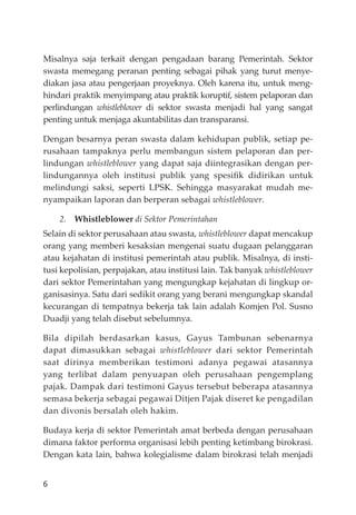 6
Misalnya saja terkait dengan pengadaan barang Pemerintah. Sektor
swasta memegang peranan penting sebagai pihak yang turut menye-
diakan jasa atau pengerjaan proyeknya. Oleh karena itu, untuk meng-
hindari praktik menyimpang atau praktik koruptif, sistem pelaporan dan
perlindungan whistleblower di sektor swasta menjadi hal yang sangat
penting untuk menjaga akuntabilitas dan transparansi.
Dengan besarnya peran swasta dalam kehidupan publik, setiap pe-
rusahaan tampaknya perlu membangun sistem pelaporan dan per-
lindungan whistleblower yang dapat saja diintegrasikan dengan per-
lindungannya oleh institusi publik yang spesiﬁk didirikan untuk
melindungi saksi, seperti LPSK. Sehingga masyarakat mudah me-
nyampaikan laporan dan berperan sebagai whistleblower.
2. Whistleblower di Sektor Pemerintahan
Selain di sektor perusahaan atau swasta, whistleblower dapat mencakup
orang yang memberi kesaksian mengenai suatu dugaan pelanggaran
atau kejahatan di institusi pemerintah atau publik. Misalnya, di insti-
tusi kepolisian, perpajakan, atau institusi lain. Tak banyak whistleblower
dari sektor Pemerintahan yang mengungkap kejahatan di lingkup or-
ganisasinya. Satu dari sedikit orang yang berani mengungkap skandal
kecurangan di tempatnya bekerja tak lain adalah Komjen Pol. Susno
Duadji yang telah disebut sebelumnya.
Bila dipilah berdasarkan kasus, Gayus Tambunan sebenarnya
dapat dimasukkan sebagai whistleblower dari sektor Pemerintah
saat dirinya memberikan testimoni adanya pegawai atasannya
yang terlibat dalam penyuapan oleh perusahaan pengemplang
pajak. Dampak dari testimoni Gayus tersebut beberapa atasannya
semasa bekerja sebagai pegawai Ditjen Pajak diseret ke pengadilan
dan divonis bersalah oleh hakim.
Budaya kerja di sektor Pemerintah amat berbeda dengan perusahaan
dimana faktor performa organisasi lebih penting ketimbang birokrasi.
Dengan kata lain, bahwa kolegialisme dalam birokrasi telah menjadi
 