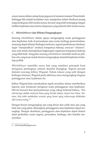 7
acuan utama dalam setiap kerja pegawai di instansi-instansi Pemerintah.
Sehingga bila terjadi kesalahan atau manipulasi dalam birokrasi jarang
yang terekspose oleh media massa, kecuali yang telah tertangkap tangan
terlibat kejahatan atau karena eksposure yang intensif oleh media massa.
C. Whistleblower dan Dilema Pengungkapan
Seorang whistleblower dalam upaya mengungkap suatu pelanggaran
atau kejahatan, baik di perusahaan atau suatu lembaga pemerintahan,
memang dapat dilatari berbagai motivasi, seperti pembalasan dendam,
ingin “menjatuhkan” institusi tempatnya bekerja, mencari “selamat”,
atau niat untuk menciptakan lingkungan organisasi tempatnya bekerja
yang lebih baik. Yang jelas seorang whistleblower memiliki motivasi pili-
han etis yang kuat untuk berani mengungkap skandal kejahatan terha-
dap publik.
Whistleblower memiliki suara hati yang memberi petunjuk kuat
mengenai pentingnya sebuah skandal diungkap. Seperti pernah
dialami seorang Jeffrey Wigand. Dalam situasi yang sulit dengan
berbagai tekanan, Wigand pada akhirnya mau mengungkap dugaan
pelanggaran atau kejahatan itu.
Jeﬀrey Wigand jelas menekankan aspek moralitas dalam memberikan
laporan atau kesaksian mengenai suatu pelanggaran atau kejahatan.
Hal ini tersurat dari pernyataannya yang cukup terkenal bahwa, “kita
sebenarnya adalah manusia biasa yang berada dalam situasi luar biasa. Na-
mun, kita telah melakukan sesuatu yang benar yang seharusnya dilakukan
oleh semua orang.”4
Dengan berani mengungkap apa yang benar dan salah atau apa yang
baik dan yang jahat, diharapkan pelanggaran atau kejahatan dapat ter-
ungkap. Dengan demikian, pelanggaran atau kejahatan dapat diatasi
demi perbaikan suatu negara, perusahan, lembaga, dan kondisi ma-
syarakat.
4 Lihat www.jeffreywigand.com
 
