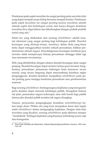 8
Penekanan pada aspek moralitas itu sangat penting pada saat nilai-nilai
yang dapat menjadi acuan hidup bersama menjadi kendur. Penekanan
pada aspek moralitas itu sangat penting karena moralitas adalah
sebuah aspek dari kehidupan sosial, dan hanya dengan demikian
moralitas bisa digerakkan dan dihubungkan dengan praktik-praktik
sosial yang ada.5
Selain itu, yang ditekankan dari seorang whistleblower adalah mua-
tan informasi yang sangat penting bagi kehidupan publik. Skandal
keuangan yang ditutup-tutupi, misalnya, dalam skala yang besar
tentu dapat menggoyahkan kondisi sebuah perusahaan, bahkan per-
ekonomian sebuah negara. Penyalahgunaan keuangan membuat para
investor tidak mempercayai kinerja perusahaan sehingga tidak lagi
mau menanam investasinya.
Efek yang ditimbulkan dengan adanya skandal keuangan akan sangat
panjang. Skandal keuangan dapat memicu larinya para investor, bang-
krutnya perusahaan, pemutusan hubungan kerja karyawan secara
massal, yang secara langsung dapat menyumbang kenaikan angka
pengangguran. Kondisi demikian menjadikan whistleblower pada po-
sisi penting guna menjaga kesehatan perusahaan atau perekonomian
nasional.
Bagi seorang whistleblower, berlangsungnya kejahatan yang terorganisir
perlu disadari dapat merusak kehidupan publik. Penegakan hukum
tak jalan, pemasukan negara terkorupsi, atau efek buruk bagi publik
lainnya jika skandal publik tersebut tak segera diungkap.
Namun, persyaratan pengungkapan kesalahan (whistleblowing) bu-
kan tanpa dasar. Pilihan etis yang kuat merupakan dasar dari segala
motif whistleblower dalam mengungkap kejahatan. Dengan nilai-nilai
moralitas yang diyakini, seorang whistleblower pada akhirnya mampu
“mendobrak” berbagai kejahatan yang biasanya terlindung secara rapi
dan terorganisir.
5 Ross Poole, Moralitas dan Modernitas, di Bawah Bayang-Bayang Nihilisme, Kanisius, 1993, hala-
man xxiii.
 