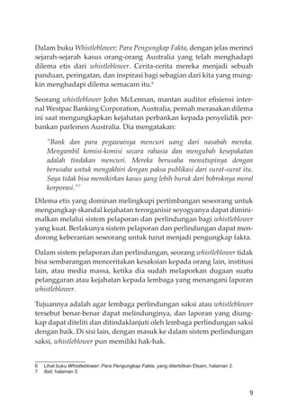 9
Dalam buku Whistleblower; Para Pengungkap Fakta, dengan jelas merinci
sejarah-sejarah kasus orang-orang Australia yang telah menghadapi
dilema etis dari whistleblower. Cerita-cerita mereka menjadi sebuah
panduan, peringatan, dan inspirasi bagi sebagian dari kita yang mung-
kin menghadapi dilema semacam itu.6
Seorang whistleblower John McLennan, mantan auditor eﬁsiensi inter-
nal Westpac Banking Corporation, Australia, pernah merasakan dilema
ini saat mengungkapkan kejahatan perbankan kepada penyelidik per-
bankan parlemen Australia. Dia mengatakan:
”Bank dan para pegawainya mencuri uang dari nasabah mereka.
Mengambil komisi-komisi secara rahasia dan mengubah kesepakatan
adalah tindakan mencuri. Mereka berusaha menutupinya dengan
berusaha untuk mengakhiri dengan paksa publikasi dari surat-surat itu.
Saya tidak bisa memikirkan kasus yang lebih buruk dari bobroknya moral
korporasi.”7
Dilema etis yang dominan melingkupi pertimbangan seseorang untuk
mengungkap skandal kejahatan terorganisir seyogyanya dapat dimini-
malkan melalui sistem pelaporan dan perlindungan bagi whistleblower
yang kuat. Berlakunya sistem pelaporan dan perlindungan dapat men-
dorong keberanian seseorang untuk turut menjadi pengungkap fakta.
Dalam sistem pelaporan dan perlindungan, seorang whistleblower tidak
bisa sembarangan menceritakan kesaksian kepada orang lain, institusi
lain, atau media massa, ketika dia sudah melaporkan dugaan suatu
pelanggaran atau kejahatan kepada lembaga yang menangani laporan
whistleblower.
Tujuannya adalah agar lembaga perlindungan saksi atau whistleblower
tersebut benar-benar dapat melindunginya, dan laporan yang diung-
kap dapat diteliti dan ditindaklanjuti oleh lembaga perlindungan saksi
dengan baik. Di sisi lain, dengan masuk ke dalam sistem perlindungan
saksi, whistleblower pun memiliki hak-hak.
6 Lihat buku Whistleblower; Para Pengungkap Fakta, yang diterbitkan Elsam, halaman 2.
7 Ibid, halaman 5
 
