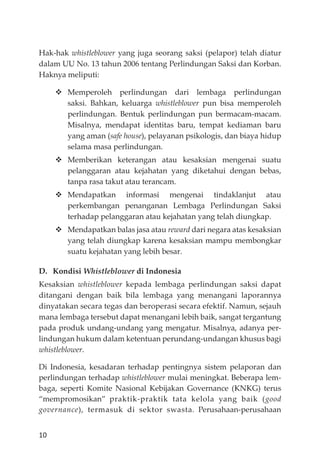 10
Hak-hak whistleblower yang juga seorang saksi (pelapor) telah diatur
dalam UU No. 13 tahun 2006 tentang Perlindungan Saksi dan Korban.
Haknya meliputi:
Memperoleh perlindungan dari lembaga perlindungan
saksi. Bahkan, keluarga whistleblower pun bisa memperoleh
perlindungan. Bentuk perlindungan pun bermacam-macam.
Misalnya, mendapat identitas baru, tempat kediaman baru
yang aman (safe house), pelayanan psikologis, dan biaya hidup
selama masa perlindungan.
Memberikan keterangan atau kesaksian mengenai suatu
pelanggaran atau kejahatan yang diketahui dengan bebas,
tanpa rasa takut atau terancam.
Mendapatkan informasi mengenai tindaklanjut atau
perkembangan penanganan Lembaga Perlindungan Saksi
terhadap pelanggaran atau kejahatan yang telah diungkap.
Mendapatkan balas jasa atau reward dari negara atas kesaksian
yang telah diungkap karena kesaksian mampu membongkar
suatu kejahatan yang lebih besar.
D. Kondisi Whistleblower di Indonesia
Kesaksian whistleblower kepada lembaga perlindungan saksi dapat
ditangani dengan baik bila lembaga yang menangani laporannya
dinyatakan secara tegas dan beroperasi secara efektif. Namun, sejauh
mana lembaga tersebut dapat menangani lebih baik, sangat tergantung
pada produk undang-undang yang mengatur. Misalnya, adanya per-
lindungan hukum dalam ketentuan perundang-undangan khusus bagi
whistleblower.
Di Indonesia, kesadaran terhadap pentingnya sistem pelaporan dan
perlindungan terhadap whistleblower mulai meningkat. Beberapa lem-
baga, seperti Komite Nasional Kebĳakan Governance (KNKG) terus
“mempromosikan” praktik-praktik tata kelola yang baik (good
governance), termasuk di sektor swasta. Perusahaan-perusahaan
 
