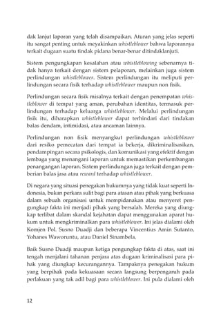 12
dak lanjut laporan yang telah disampaikan. Aturan yang jelas seperti
itu sangat penting untuk meyakinkan whistleblower bahwa laporannya
terkait dugaan suatu tindak pidana benar-benar ditindaklanjuti.
Sistem pengungkapan kesalahan atau whistleblowing sebenarnya ti-
dak hanya terkait dengan sistem pelaporan, melainkan juga sistem
perlindungan whistleblower. Sistem perlindungan itu meliputi per-
lindungan secara ﬁsik terhadap whistleblower maupun non ﬁsik.
Perlindungan secara ﬁsik misalnya terkait dengan penempatan whis-
tleblower di tempat yang aman, perubahan identitas, termasuk per-
lindungan terhadap keluarga whistleblower. Melalui perlindungan
ﬁsik itu, diharapkan whistleblower dapat terhindari dari tindakan
balas dendam, intimidasi, atau ancaman lainnya.
Perlindungan non ﬁsik menyangkut perlindungan whistleblower
dari resiko pemecatan dari tempat ia bekerja, dikriminalisasikan,
pendampingan secara psikologis, dan komunikasi yang efektif dengan
lembaga yang menangani laporan untuk memastikan perkembangan
penangangan laporan. Sistem perlindungan juga terkait dengan pem-
berian balas jasa atau reward terhadap whistleblower.
Di negara yang situasi penegakan hukumnya yang tidak kuat seperti In-
donesia, bukan perkara sulit bagi para atasan atau pihak yang berkuasa
dalam sebuah organisasi untuk mempidanakan atau menyeret pen-
gungkap fakta ini menjadi pihak yang bersalah. Mereka yang diung-
kap terlibat dalam skandal kejahatan dapat menggunakan aparat hu-
kum untuk mengkriminalkan para whistleblower. Ini jelas dialami oleh
Komjen Pol. Susno Duadji dan beberapa Vincentius Amin Sutanto,
Yohanes Waworuntu, atau Daniel Sinambela.
Baik Susno Duadji maupun ketiga pengungkap fakta di atas, saat ini
tengah menjalani tahanan penjara atas dugaan kriminalisasi para pi-
hak yang diungkap kecurangannya. Tampaknya penegakan hukum
yang berpihak pada kekuasaan secara langsung berpengaruh pada
perlakuan yang tak adil bagi para whistleblower. Ini pula dialami oleh
 