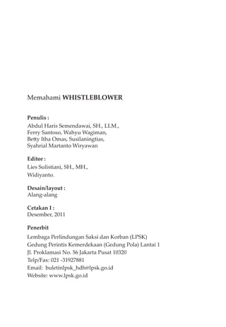 Memahami WHISTLEBLOWER
Penulis :
Abdul Haris Semendawai, SH., LLM.,
Ferry Santoso, Wahyu Wagiman,
Betty Itha Omas, Susilaningtias,
Syahrial Martanto Wiryawan
Editor :
Lies Sulistiani, SH., MH.,
Widiyanto.
Desain/layout :
Alang-alang
Cetakan I :
Desember, 2011
Penerbit
Lembaga Perlindungan Saksi dan Korban (LPSK)
Gedung Perintis Kemerdekaan (Gedung Pola) Lantai 1
Jl. Proklamasi No. 56 Jakarta Pusat 10320
Telp/Fax: 021 -31927881
Email: buletinlpsk_hdh@lpsk.go.id
Website: www.lpsk.go.id
 