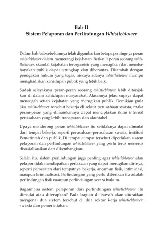 Bab II
Sistem Pelaporan dan Perlindungan Whistleblower
Dalam bab-bab sebelumnya telah digambarkan betapa pentingnya peran
whistleblower dalam memerangi kejahatan. Berkat laporan seorang whis-
tleblower, skandal kejahatan terorganisir yang merugikan dan memba-
hayakan publik dapat terungkap dan diberantas. Ditambah dengan
penegakan hukum yang tegas, niscaya adanya whistleblower mampu
menghadirkan kehidupan publik yang lebih baik.
Sudah selayaknya peran-peran seorang whistleblower lebih ditonjol-
kan di dalam kehidupan masyarakat. Alasannya jelas, supaya dapat
mencegah setiap kejahatan yang merugikan publik. Demikian pula
jika whistleblower tersebut bekerja di sektor perusahaan swasta, maka
peran-peran yang dimainkannya dapat menciptakan iklim internal
perusahaan yang lebih transparan dan akuntabel.
Upaya mendorong peran whistleblower itu setidaknya dapat dimulai
dari tempat bekerja, seperti perusahaan-perusahaan swasta, institusi
Pemerintah dan publik. Di tempat-tempat tersebut diperlukan sistem
pelaporan dan perlindungan whistleblower yang perlu terus menerus
disosialisasikan dan dikembangkan.
Selain itu, sistem perlindungan juga penting agar whistleblower atau
pelapor tidak mendapatkan perlakuan yang dapat merugikan dirinya,
seperti pemecatan dari tempatnya bekerja, ancaman ﬁsik, intimidasi,
maupun kriminalisasi. Perlindungan yang perlu diberikan itu adalah
perlindungan ﬁsik maupun perlindungan secara hukum.
Bagaimana sistem pelaporan dan perlindungan whistleblower itu
dimulai atau diterapkan? Pada bagian di bawah akan diuraikan
mengenai dua sistem tersebut di dua sektor kerja whistleblower:
swasta dan pemerintahan.
 