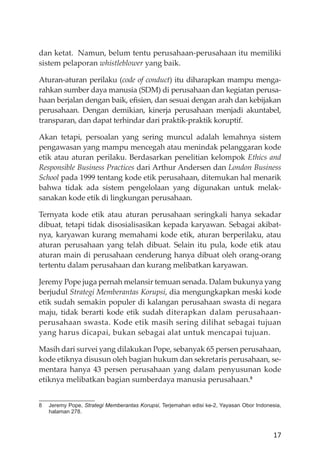 17
dan ketat. Namun, belum tentu perusahaan-perusahaan itu memiliki
sistem pelaporan whistleblower yang baik.
Aturan-aturan perilaku (code of conduct) itu diharapkan mampu menga-
rahkan sumber daya manusia (SDM) di perusahaan dan kegiatan perusa-
haan berjalan dengan baik, eﬁsien, dan sesuai dengan arah dan kebĳakan
perusahaan. Dengan demikian, kinerja perusahaan menjadi akuntabel,
transparan, dan dapat terhindar dari praktik-praktik koruptif.
Akan tetapi, persoalan yang sering muncul adalah lemahnya sistem
pengawasan yang mampu mencegah atau menindak pelanggaran kode
etik atau aturan perilaku. Berdasarkan penelitian kelompok Ethics and
Responsible Business Practices dari Arthur Andersen dan London Business
School pada 1999 tentang kode etik perusahaan, ditemukan hal menarik
bahwa tidak ada sistem pengelolaan yang digunakan untuk melak-
sanakan kode etik di lingkungan perusahaan.
Ternyata kode etik atau aturan perusahaan seringkali hanya sekadar
dibuat, tetapi tidak disosialisasikan kepada karyawan. Sebagai akibat-
nya, karyawan kurang memahami kode etik, aturan berperilaku, atau
aturan perusahaan yang telah dibuat. Selain itu pula, kode etik atau
aturan main di perusahaan cenderung hanya dibuat oleh orang-orang
tertentu dalam perusahaan dan kurang melibatkan karyawan.
Jeremy Pope juga pernah melansir temuan senada. Dalam bukunya yang
berjudul Strategi Memberantas Korupsi, dia mengungkapkan meski kode
etik sudah semakin populer di kalangan perusahaan swasta di negara
maju, tidak berarti kode etik sudah diterapkan dalam perusahaan-
perusahaan swasta. Kode etik masih sering dilihat sebagai tujuan
yang harus dicapai, bukan sebagai alat untuk mencapai tujuan.
Masih dari survei yang dilakukan Pope, sebanyak 65 persen perusahaan,
kode etiknya disusun oleh bagian hukum dan sekretaris perusahaan, se-
mentara hanya 43 persen perusahaan yang dalam penyusunan kode
etiknya melibatkan bagian sumberdaya manusia perusahaan.8
8 Jeremy Pope, Strategi Memberantas Korupsi, Terjemahan edisi ke-2, Yayasan Obor Indonesia,
halaman 278.
 