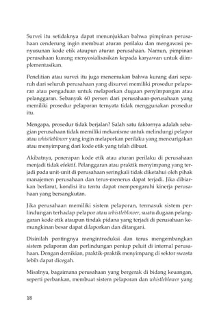 18
Survei itu setidaknya dapat menunjukkan bahwa pimpinan perusa-
haan cenderung ingin membuat aturan perilaku dan mengawasi pe-
nyusunan kode etik ataupun aturan perusahaan. Namun, pimpinan
perusahaan kurang menyosialisasikan kepada karyawan untuk diim-
plementasikan.
Penelitian atau survei itu juga menemukan bahwa kurang dari sepa-
ruh dari seluruh perusahaan yang disurvei memiliki prosedur pelapo-
ran atau pengaduan untuk melaporkan dugaan penyimpangan atau
pelanggaran. Sebanyak 60 persen dari perusahaan-perusahaan yang
memiliki prosedur pelaporan ternyata tidak menggunakan prosedur
itu.
Mengapa, prosedur tidak berjalan? Salah satu faktornya adalah seba-
gian perusahaan tidak memiliki mekanisme untuk melindungi pelapor
atau whistleblower yang ingin melaporkan perilaku yang mencurigakan
atau menyimpang dari kode etik yang telah dibuat.
Akibatnya, penerapan kode etik atau aturan perilaku di perusahaan
menjadi tidak efektif. Pelanggaran atau praktik menyimpang yang ter-
jadi pada unit-unit di perusahaan seringkali tidak diketahui oleh pihak
manajemen perusahaan dan terus-menerus dapat terjadi. Jika dibiar-
kan berlarut, kondisi itu tentu dapat mempengaruhi kinerja perusa-
haan yang bersangkutan.
Jika perusahaan memiliki sistem pelaporan, termasuk sistem per-
lindungan terhadap pelapor atau whistleblower, suatu dugaan pelang-
garan kode etik ataupun tindak pidana yang terjadi di perusahaan ke-
mungkinan besar dapat dilaporkan dan ditangani.
Disinilah pentingnya mengintroduksi dan terus mengembangkan
sistem pelaporan dan perlindungan peniup peluit di internal perusa-
haan. Dengan demikian, praktik-praktik menyimpang di sektor swasta
lebih dapat dicegah.
Misalnya, bagaimana perusahaan yang bergerak di bidang keuangan,
seperti perbankan, membuat sistem pelaporan dan whistleblower yang
 