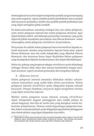 19
memungkinan karyawan dapat melaporkan praktik yang menyimpang
atau mencurigakan, seperti praktik-praktik pembobolan dana nasabah
oleh karyawan perbankan sendiri atau praktik-praktik perbankan lain
yang dapat merugikan pihak nasabah.
Di dalam perusahaan, umumnya terdapat dua cara sistem pelaporan,
yaitu sistem pelaporan internal dan sistem pelaporan eksternal. Agar
dapat berjalan efektif, ada beberapa persyaratan mendasar yang perlu
dipenuhi pihak manajemen perusahaan atau Dewan Komisaris untuk
menerapkan sistem pelaporan whistleblower di perusahaan.
Persyaratan itu adalah sistem pelaporan harus tersosialisasi kepada se-
luruh karyawan; otoritas yang menerima laporan harus jelas, seperti
Dewan Komisaris atau tim audit independen yang dibentuk Dewan
Komisaris; dan karyawan harus dapat diyakinkan bahwa pelaporan
yang disampaikan dĳamin kerahasiaannya dan dapat ditindaklanjuti.
Selain itu, pekerja yang berperan sebagai whistleblower perlu dilindungi
sehingga dirinya tidak takut atau merasa terintimidasi dengan anca-
man-ancaman, seperti ancaman pemecatan dari tempatnya bekerja.
1. Mekanisme Internal
Sistem pelaporan internal umumnya dilakukan melalui saluran-
saluran komunikasi yang sudah baku dalam perusahaan. Sistem
pelaporan internal whistleblower perlu ditegaskan kepada seluruh
karyawan. Dengan demikian, karyawan dapat mengetahui otoritas
yang dapat menerima laporan.
Melalui sistem pelaporan secara internal, seorang whistleblower
dapat melaporkan dugaan pelanggaran atau tindak pidana ke
atasan langsung9
atau bisa ke media lain yang disiapkan untuk me-
kanisme pelaporannya. Namun untuk kepentingan pelaporan terse-
but, dalam suatu perusahaan, perlu ditegaskan juga bentuk pelanggaran
atau tindak pidana yang dapat dilaporkan (reportable).
9 Melaporkan ke atasan secara langsung bukan merupakan kewajiban dalam system ini karena sifat
pelaporan dalam whistleblowing system adalah sukarela dan terbuka, tidak terbatas oleh jabatan
atau kedudukan atau dengan kata lain siapa saja boleh melaporkan atau dilaporkan.
 