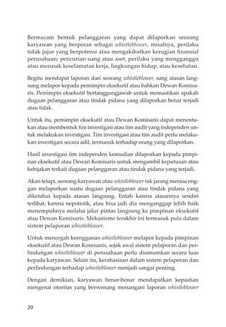 20
Bermacam bentuk pelanggaran yang dapat dilaporkan seorang
karyawan yang berperan sebagai whistleblower, misalnya, perilaku
tidak jujur yang berpotensi atau mengakibatkan kerugian ﬁnansial
perusahaan; pencurian uang atau aset, perilaku yang mengganggu
atau merusak keselamatan kerja, lingkungan hidup, atau kesehatan.
Begitu mendapat laporan dari seorang whistleblower, sang atasan lang-
sung melapor kepada pemimpin eksekutif atau bahkan Dewan Komisa-
ris. Pemimpin eksekutif bertanggungjawab untuk memastikan apakah
dugaan pelanggaran atau tindak pidana yang dilaporkan benar terjadi
atau tidak.
Untuk itu, pemimpin eksekutif atau Dewan Komisaris dapat menentu-
kan atau membentuk tim investigasi atau tim audit yang independen un-
tuk melakukan investigasi. Tim investigasi atau tim audit perlu melaku-
kan investigasi secara adil, termasuk terhadap orang yang dilaporkan.
Hasil investigasi tim independen kemudian dilaporkan kepada pimpi-
nan eksekutif atau Dewan Komisaris untuk mengambil keputusan atau
kebĳakan terkait dugaan pelanggaran atau tindak pidana yang terjadi.
Akan tetapi, seorang karyawan atau whistleblower tak jarang merasa eng-
gan melaporkan suatu dugaan pelanggaran atau tindak pidana yang
diketahui kepada atasan langsung. Entah karena atasannya sendiri
terlibat, karena nepotistik, atau bisa jadi dia menganggap lebih baik
menempuhnya melalui jalur pintas langsung ke pimpinan eksekutif
atau Dewan Komisaris. Mekanisme terakhir ini termasuk pula dalam
sistem pelaporan whistleblower.
Untuk mencegah keengganan whistleblower melapor kepada pimpinan
eksekutif atau Dewan Komisaris, sejak awal sistem pelaporan dan per-
lindungan whistleblower di perusahaan perlu diumumkan secara luas
kepada karyawan. Selain itu, kerahasiaan dalam sistem pelaporan dan
perlindungan terhadap whistleblower menjadi sangat penting.
Dengan demikian, karyawan benar-benar mendapatkan kepastian
mengenai otoritas yang berwenang menangani laporan whistleblower
 