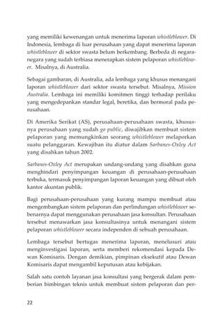 22
yang memiliki kewenangan untuk menerima laporan whistleblower. Di
Indonesia, lembaga di luar perusahaan yang dapat menerima laporan
whistleblower di sektor swasta belum berkembang. Berbeda di negara-
negara yang sudah terbiasa menerapkan sistem pelaporan whistleblow-
er. Misalnya, di Australia.
Sebagai gambaran, di Australia, ada lembaga yang khusus menangani
laporan whistleblower dari sektor swasta tersebut. Misalnya, Mission
Australia. Lembaga ini memiliki komitmen tinggi terhadap perilaku
yang mengedepankan standar legal, beretika, dan bermoral pada pe-
rusahaan.
Di Amerika Serikat (AS), perusahaan-perusahaan swasta, khusus-
nya perusahaan yang sudah go public, diwajibkan membuat sistem
pelaporan yang memungkinkan seorang whistleblower melaporkan
suatu pelanggaran. Kewajiban itu diatur dalam Sarbanes-Oxley Act
yang disahkan tahun 2002.
Sarbanes-Oxley Act merupakan undang-undang yang disahkan guna
menghindari penyimpangan keuangan di perusahaan-perusahaan
terbuka, termasuk penyimpangan laporan keuangan yang dibuat oleh
kantor akuntan publik.
Bagi perusahaan-perusahaan yang kurang mampu membuat atau
mengembangkan sistem pelaporan dan perlindungan whistleblower se-
benarnya dapat menggunakan perusahaan jasa konsultan. Perusahaan
tersebut menawarkan jasa konsultasinya untuk menangani sistem
pelaporan whistleblower secara independen di sebuah perusahaan.
Lembaga tersebut bertugas menerima laporan, menelusuri atau
menginvestigasi laporan, serta memberi rekomendasi kepada De-
wan Komisaris. Dengan demikian, pimpinan eksekutif atau Dewan
Komisaris dapat mengambil keputusan atau kebĳakan.
Salah satu contoh layanan jasa konsultasi yang bergerak dalam pem-
berian bimbingan teknis untuk membuat sistem pelaporan dan per-
 