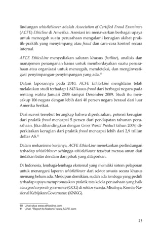 23
lindungan whistleblower adalah Association of Certiﬁed Fraud Examiners
(ACFE) Ethicline di Amerika. Asosiasi ini menawarkan berbagai upaya
untuk mencegah suatu perusahaan mengalami kerugian akibat prak-
tik-praktik yang menyimpang atau fraud dan cara-cara kontrol secara
internal.
AFCE EthicsLine menyediakan saluran khusus (hotline), analisis dan
manajemen penanganan kasus untuk memberdayakan suatu perusa-
haan atau organisasi untuk mencegah, mendeteksi, dan menginvesti-
gasi penyimpangan-penyimpangan yang ada.10
Dalam laporannya pada 2010, ACFE EthicsLine mengklaim telah
melakukan studi terhadap 1.843 kasus fraud dari berbagai negara pada
rentang waktu Januari 2008 sampai Desember 2009. Studi itu men-
cakup 106 negara dengan lebih dari 40 persen negara berasal dari luar
Amerika Serikat.
Dari survei tersebut terungkap bahwa diperkirakan, potensi kerugian
dari praktik fraud mencapai 5 persen dari pendapatan tahunan peru-
sahaan. Jika dibandingkan dengan Gross World Product tahun 2009, di-
perkirakan kerugian dari praktik fraud mencapai lebih dari 2,9 triliun
dollar AS.11
Dalam mekanisme kerjanya, ACFE EthicsLine menekankan perlindungan
terhadap whistleblower sehingga whistleblower tersebut merasa aman dari
tindakan balas dendam dari pihak yang dilaporkan.
Di Indonesia, lembaga-lembaga eksternal yang memiliki sistem pelaporan
untuk menangani laporan whistleblower dari sektor swasta secara khusus
memang belum ada. Meskipun demikian, sudah ada lembaga yang peduli
terhadap upaya mempromosikan praktik tata kelola perusahaan yang baik
atau good corporate governance (GCG) di sektor swasta. Misalnya, Komite Na-
sional Kebĳakan Governance (KNKG).
10 Lihat situs www.ethicsline.com
11 Lihat, “Report to Nations”,www.ACFE.com
 