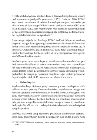 24
KNKG telah banyak melakukan diskusi dan workshop tentang konsep
pedoman umum good public governance (GPG). Pada Juli 2006, KNKG
juga pernah membuat diskusi untuk mendapatkan pandangan dan pe-
nilaian atas isi dan akseptabilitas konsep pedoman umum GPG yang
telah disusun KNKG dan membangun rasa memiliki pedoman umum
GPG oleh berbagai kalangan sehingga pada waktunya pedoman terse-
but dapat dilaksanakan dengan baik.12
Akan tetapi, sejauh ini, lembaga KNKG terlihat belum sepenuhnya
berperan sebagai lembaga yang dapat menerima laporan whistleblower di
sektor swasta dan menindaklanjutinya secara sistematis, seperti ACFE
Ethicsline. Oleh karena itu, di Indonesia, perlu terus didorong dan di-
tumbuhkan lembaga-lembaga eksternal yang mampu menerima laporan
whistleblower di sektor swasta.
Lembaga yang menangani laporan whistleblower dan memberikan per-
lindungan whistleblower di sektor swasta sebenarnya juga dapat diben-
tuk berdasarkan bidang usaha perusahaan atau melalui asosiasi pelaku
usaha. Dalam sistem pelaporan whistleblower secara eksternal perlu di-
perhatikan beberapa persyaratan mendasar agar sistem pelaporan
dapat berjalan efektif. Persyaratan mendasar itu adalah:
a. Kelembagaan
Kejelasan lembaga eksternal yang berwenang menerima laporan whis-
tleblower sangat penting. Dengan demikian, whistleblower mengetahui
kemana laporan harus ditujukan dan ditindaklanjuti. Lembaga itu juga
perlu menyediakan saluran komunikasi khusus untuk dapat menerima
laporan secara rahasia. Bahkan, lembaga itu sebaiknya menyediakan
petugas atau tenaga khusus untuk menerima pelaporan, termasuk me-
lindungi whistleblower dari berbagai tindakan balas dendam dari pihak
yang dilaporkan.
Lembaga eksternal yang menerima pelaporan whistleblower pertama-
tama perlu menentukan bentuk pelanggaran dan tindak pidana yang
12 Lihat, “Public Governance, Proceeding Diskusi Panel dan Workshop Konsep Pedoman Umum”,
KNKG,
 