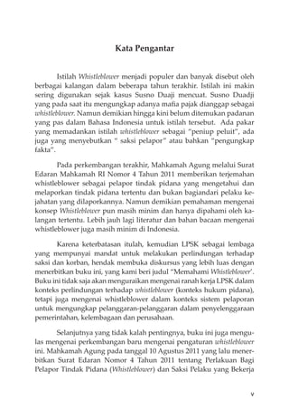 v
Kata Pengantar
Istilah Whistleblower menjadi populer dan banyak disebut oleh
berbagai kalangan dalam beberapa tahun terakhir. Istilah ini makin
sering digunakan sejak kasus Susno Duaji mencuat. Susno Duadji
yang pada saat itu mengungkap adanya maﬁa pajak dianggap sebagai
whistleblower. Namun demikian hingga kini belum ditemukan padanan
yang pas dalam Bahasa Indonesia untuk istilah tersebut. Ada pakar
yang memadankan istilah whistleblower sebagai “peniup peluit”, ada
juga yang menyebutkan “ saksi pelapor” atau bahkan “pengungkap
fakta”.
Pada perkembangan terakhir, Mahkamah Agung melalui Surat
Edaran Mahkamah RI Nomor 4 Tahun 2011 memberikan terjemahan
whistleblower sebagai pelapor tindak pidana yang mengetahui dan
melaporkan tindak pidana tertentu dan bukan bagiandari pelaku ke-
jahatan yang dilaporkannya. Namun demikian pemahaman mengenai
konsep Whistleblower pun masih minim dan hanya dipahami oleh ka-
langan tertentu. Lebih jauh lagi literatur dan bahan bacaan mengenai
whistleblower juga masih minim di Indonesia.
Karena keterbatasan itulah, kemudian LPSK sebagai lembaga
yang mempunyai mandat untuk melakukan perlindungan terhadap
saksi dan korban, hendak membuka diskursus yang lebih luas dengan
menerbitkan buku ini, yang kami beri judul “Memahami Whistleblower’.
Buku ini tidak saja akan menguraikan mengenai ranah kerja LPSK dalam
konteks perlindungan terhadap whistleblower (konteks hukum pidana),
tetapi juga mengenai whistleblower dalam konteks sistem pelaporan
untuk mengungkap pelanggaran-pelanggaran dalam penyelenggaraan
pemerintahan, kelembagaan dan perusahaan.
Selanjutnya yang tidak kalah pentingnya, buku ini juga mengu-
las mengenai perkembangan baru mengenai pengaturan whistleblower
ini. Mahkamah Agung pada tanggal 10 Agustus 2011 yang lalu mener-
bitkan Surat Edaran Nomor 4 Tahun 2011 tentang Perlakuan Bagi
Pelapor Tindak Pidana (Whistleblower) dan Saksi Pelaku yang Bekerja
 