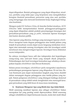 25
dapat dilaporkan. Bentuk pelanggaran yang dapat dilaporkan, misal-
nya, perilaku yang tidak jujur yang berpotensi atau mengakibatkan
kerugian ﬁnansial perusahaan; pencurian uang atau aset, perilaku
yang menganggu atau merusak keselamatan kerja, lingkungan hidup,
atau kesehatan.
Mengacu pada UU Sarbanes-Oxley, di Amerika Serikat misalnya, ACFE
Ethicsline lebih memprioritaskan bentuk pelanggaran-pelanggaran
yang dapat dilaporkan adalah praktek penyimpangan keuangan dari
perusahaan-perusahaan yang go public, termasuk laporan keuangan
dari kantor akuntan publik.
Atas laporan yang diterima, lembaga yang menangani laporan whistle-
blower mengenai suatu dugaan pelanggaran atau tindak pidana yang
terjadi di perusahaan swasta dapat secara langsung melakukan inves-
tigasi atau menunjuk seorang investigator atau tim investigasi untuk
menelusuri atau menginvestigasi laporan. Investigasi harus dilakukan
secara independen.
Itu artinya, investigasi harus adil dan independen dari kepentingan
orang-orang atau unit-unit bisnis yang menjadi obyek pelaporan.
Perkembangan dari hasil investigasi kemudian juga sebaiknya disam-
paikan kepada whistleblower dan Dewan Komisaris.
Selama proses investigasi, whistleblower perlu mengetahui sejauhmana
perkembangan penanganan laporan yang dilaporkan. Di sisi lain, De-
wan Komisaris pun dapat memutuskan langkah yang harus diambil
dalam menangani dugaan pelanggaran atau tindak pidana yang ter-
jadi. Sistem pelaporan whistleblower yang ditangani lembaga eksternal
di perusahaan cukup efektif untuk menghindari atau mencegah keru-
gian perusahaan yang lebih besar di masa-masa mendatang.
b. Kejelasan Mengenai Apa yang Boleh dan Apa tidak Boleh
Motif seseorang membuat laporan atau sebagai whistleblower bukan
merupakan hal yang penting untuk dipersyaratkan. Motif seseorang
sebagai whistleblower dapat bermacam-macam, mulai dari motif itikad
 