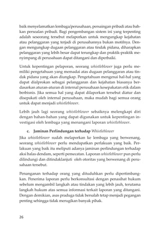 26
baik menyelamatkan lembaga/perusahaan, persaingan pribadi atau bah-
kan persoalan pribadi. Bagi pengembangan sistem ini yang terpenting
adalah seseorang tersebut melaporkan untuk mengungkap kejahatan
atau pelanggaran yang terjadi di perusahannya bukan motifnya. Den-
gan mengungkap dugaan pelanggaran atau tindak pidana, diharapkan
pelanggaran yang lebih besar dapat terungkap dan praktik-praktik me-
nyimpang di perusahaan dapat ditangani dan diperbaiki.
Untuk kepentingan pelaporan, seorang whistleblower juga perlu me-
miliki pengetahuan yang memadai atas dugaan pelanggaran atau tin-
dak pidana yang akan diungkap. Pengetahuan mengenai hal-hal yang
dapat dialprokan sebagai pelanggaran dan kejahatan biasanya ber-
dasarkan aturan-aturan di internal perusahaan kesepakatan etik dalam
berbisnis. Jika semua hal yang dapat dilaporkan tersebut diatur dan
disepakati oleh internal perusahaan, maka mudah bagi semua orang
untuk dapat menjadi whistleblower.
Lebih jauh lagi seorang whistleblower sebaiknya melengkapi diri
dengan bahan-bahan yang dapat digunakan untuk kepentingan in-
vestigasi oleh lembaga yang menangani laporan whistleblower.
c. Jaminan Perlindungan terhadap Whistleblower
Jika whistleblower sudah melaporkan ke lembaga yang berwenang,
seorang whistleblower perlu mendapatkan perlakuan yang baik. Per-
lakuan yang baik itu meliputi adanya jaminan perlindungan terhadap
aksi balas dendam, seperti pemecatan. Laporan whistleblower pun perlu
dilindungi dan ditindaklanjuti oleh otoritas yang berwenang di peru-
sahaan tersebut.
Penanganan terhadap orang yang dituduhkan perlu dipertimbang-
kan. Penerima laporan perlu berkonsultasi dengan penasihat hukum
sebelum mengambil langkah atau tindakan yang lebih jauh, terutama
langkah hukum atas semua informasi terkait laporan yang ditangani.
Dengan demikian, asas praduga tidak bersalah tetap menjadi pegangan
penting sehingga tidak merugikan banyak pihak.
 