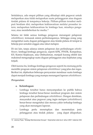 28
Setidaknya, ada empat pilihan yang dihadapi oleh pegawai untuk
melaporkan atau tidak melaporkan suatu pelanggaran atau dugaan
tindak pidana di tempatnya bekerja. Pilihan-pilihan tersebut meli-
puti berdiam diri; melaporkan kekhawatiran melalui prosedur in-
tern; melaporkan kekhawatiran ke lembaga luar, misalnya penga-
was; atau membeberkan ke media.13
Selama ini tidak semua lembaga pengawas menangani pelaporan
whistleblower, termasuk sistem perlindungannya. Sehingga orang yang
mengetahui suatu dugaan pelanggaran atau tindak pidana di tempat ia
bekerja pun semakin enggan atau takut melapor.
Di sisi lain, tanpa adanya sistem pelaporan dan perlindungan whistle-
blower, lembaga-lembaga pengawas, seperti KPK, PPATK, Kompolnas,
KY, Komisi Kejaksaan, atau Ombudsman, menjadi kurang efektif dan
maksimal mengungkap suatu dugaan pelanggaran atau kejahatan yang
terjadi.
Oleh karena itu, lembaga-lembaga pengawas seperti itu memang perlu
memiliki program sistem pelaporan whistleblower yang jelas dan tegas.
Berikut ini, dĳabarkan beberapa persyaratan mendasar suatu lembaga
dapat menjadi lembaga yang mampu menangani laporan whistleblower.
Persyaratan:
a. Kelembagaan
- Lembaga tersebut harus menyampaikan ke publik bahwa
lembaga tersebut benar-benar membuat program dan sistem
pelaporan dan perlindungan whistleblower. Dengan demikian,
masyarakat atau pegawai yang ingin melapor (whistleblower)
benar-benar mengetahui dan merasa yakin terhadap lembaga
yang akan menangani laporan.
- Lembaga perlu menetapkan dan menentukan jenis
pelanggaran atau tindak pidana yang dapat dilaporkan.
13 Jeremy Pope, “Strategi Memberantas Korupsi”, Terjemahan edisi ke-2, tahun 2007, halaman 463
 
