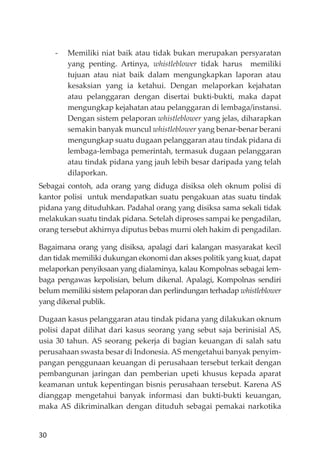 30
- Memiliki niat baik atau tidak bukan merupakan persyaratan
yang penting. Artinya, whistleblower tidak harus memiliki
tujuan atau niat baik dalam mengungkapkan laporan atau
kesaksian yang ia ketahui. Dengan melaporkan kejahatan
atau pelanggaran dengan disertai bukti-bukti, maka dapat
mengungkap kejahatan atau pelanggaran di lembaga/instansi.
Dengan sistem pelaporan whistleblower yang jelas, diharapkan
semakin banyak muncul whistleblower yang benar-benar berani
mengungkap suatu dugaan pelanggaran atau tindak pidana di
lembaga-lembaga pemerintah, termasuk dugaan pelanggaran
atau tindak pidana yang jauh lebih besar daripada yang telah
dilaporkan.
Sebagai contoh, ada orang yang diduga disiksa oleh oknum polisi di
kantor polisi untuk mendapatkan suatu pengakuan atas suatu tindak
pidana yang dituduhkan. Padahal orang yang disiksa sama sekali tidak
melakukan suatu tindak pidana. Setelah diproses sampai ke pengadilan,
orang tersebut akhirnya diputus bebas murni oleh hakim di pengadilan.
Bagaimana orang yang disiksa, apalagi dari kalangan masyarakat kecil
dan tidak memiliki dukungan ekonomi dan akses politik yang kuat, dapat
melaporkan penyiksaan yang dialaminya, kalau Kompolnas sebagai lem-
baga pengawas kepolisian, belum dikenal. Apalagi, Kompolnas sendiri
belum memiliki sistem pelaporan dan perlindungan terhadap whistleblower
yang dikenal publik.
Dugaan kasus pelanggaran atau tindak pidana yang dilakukan oknum
polisi dapat dilihat dari kasus seorang yang sebut saja berinisial AS,
usia 30 tahun. AS seorang pekerja di bagian keuangan di salah satu
perusahaan swasta besar di Indonesia. AS mengetahui banyak penyim-
pangan penggunaan keuangan di perusahaan tersebut terkait dengan
pembangunan jaringan dan pemberian upeti khusus kepada aparat
keamanan untuk kepentingan bisnis perusahaan tersebut. Karena AS
dianggap mengetahui banyak informasi dan bukti-bukti keuangan,
maka AS dikriminalkan dengan dituduh sebagai pemakai narkotika
 