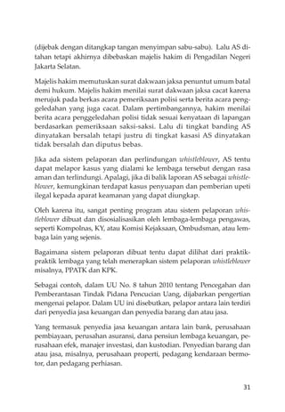 31
(dĳebak dengan ditangkap tangan menyimpan sabu-sabu). Lalu AS di-
tahan tetapi akhirnya dibebaskan majelis hakim di Pengadilan Negeri
Jakarta Selatan.
Majelis hakim memutuskan surat dakwaan jaksa penuntut umum batal
demi hukum. Majelis hakim menilai surat dakwaan jaksa cacat karena
merujuk pada berkas acara pemeriksaan polisi serta berita acara peng-
geledahan yang juga cacat. Dalam pertimbangannya, hakim menilai
berita acara penggeledahan polisi tidak sesuai kenyataan di lapangan
berdasarkan pemeriksaan saksi-saksi. Lalu di tingkat banding AS
dinyatakan bersalah tetapi justru di tingkat kasasi AS dinyatakan
tidak bersalah dan diputus bebas.
Jika ada sistem pelaporan dan perlindungan whistleblower, AS tentu
dapat melapor kasus yang dialami ke lembaga tersebut dengan rasa
aman dan terlindungi. Apalagi, jika di balik laporan AS sebagai whistle-
blower, kemungkinan terdapat kasus penyuapan dan pemberian upeti
ilegal kepada aparat keamanan yang dapat diungkap.
Oleh karena itu, sangat penting program atau sistem pelaporan whis-
tleblower dibuat dan disosialisasikan oleh lembaga-lembaga pengawas,
seperti Kompolnas, KY, atau Komisi Kejaksaan, Ombudsman, atau lem-
baga lain yang sejenis.
Bagaimana sistem pelaporan dibuat tentu dapat dilihat dari praktik-
praktik lembaga yang telah menerapkan sistem pelaporan whistleblower
misalnya, PPATK dan KPK.
Sebagai contoh, dalam UU No. 8 tahun 2010 tentang Pencegahan dan
Pemberantasan Tindak Pidana Pencucian Uang, dĳabarkan pengertian
mengenai pelapor. Dalam UU ini disebutkan, pelapor antara lain terdiri
dari penyedia jasa keuangan dan penyedia barang dan atau jasa.
Yang termasuk penyedia jasa keuangan antara lain bank, perusahaan
pembiayaan, perusahan asuransi, dana pensiun lembaga keuangan, pe-
rusahaan efek, manajer investasi, dan kustodian. Penyedian barang dan
atau jasa, misalnya, perusahaan properti, pedagang kendaraan bermo-
tor, dan pedagang perhiasan.
 
