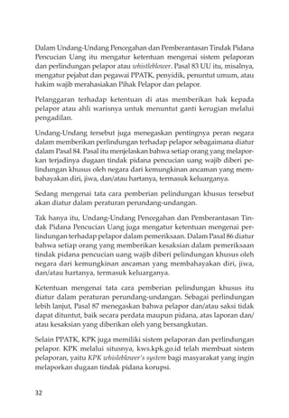 32
Dalam Undang-Undang Pencegahan dan Pemberantasan Tindak Pidana
Pencucian Uang itu mengatur ketentuan mengenai sistem pelaporan
dan perlindungan pelapor atau whistleblower. Pasal 83 UU itu, misalnya,
mengatur pejabat dan pegawai PPATK, penyidik, penuntut umum, atau
hakim wajib merahasiakan Pihak Pelapor dan pelapor.
Pelanggaran terhadap ketentuan di atas memberikan hak kepada
pelapor atau ahli warisnya untuk menuntut ganti kerugian melalui
pengadilan.
Undang-Undang tersebut juga menegaskan pentingnya peran negara
dalam memberikan perlindungan terhadap pelapor sebagaimana diatur
dalam Pasal 84. Pasal itu menjelaskan bahwa setiap orang yang melapor-
kan terjadinya dugaan tindak pidana pencucian uang wajib diberi pe-
lindungan khusus oleh negara dari kemungkinan ancaman yang mem-
bahayakan diri, jiwa, dan/atau hartanya, termasuk keluarganya.
Sedang mengenai tata cara pemberian pelindungan khusus tersebut
akan diatur dalam peraturan perundang-undangan.
Tak hanya itu, Undang-Undang Pencegahan dan Pemberantasan Tin-
dak Pidana Pencucian Uang juga mengatur ketentuan mengenai per-
lindungan terhadap pelapor dalam pemeriksaan. Dalam Pasal 86 diatur
bahwa setiap orang yang memberikan kesaksian dalam pemeriksaan
tindak pidana pencucian uang wajib diberi pelindungan khusus oleh
negara dari kemungkinan ancaman yang membahayakan diri, jiwa,
dan/atau hartanya, termasuk keluarganya.
Ketentuan mengenai tata cara pemberian pelindungan khusus itu
diatur dalam peraturan perundang-undangan. Sebagai perlindungan
lebih lanjut, Pasal 87 menegaskan bahwa pelapor dan/atau saksi tidak
dapat dituntut, baik secara perdata maupun pidana, atas laporan dan/
atau kesaksian yang diberikan oleh yang bersangkutan.
Selain PPATK, KPK juga memiliki sistem pelaporan dan perlindungan
pelapor. KPK melalui situsnya, kws.kpk.go.id telah membuat sistem
pelaporan, yaitu KPK whisleblower’s system bagi masyarakat yang ingin
melaporkan dugaan tindak pidana korupsi.
 