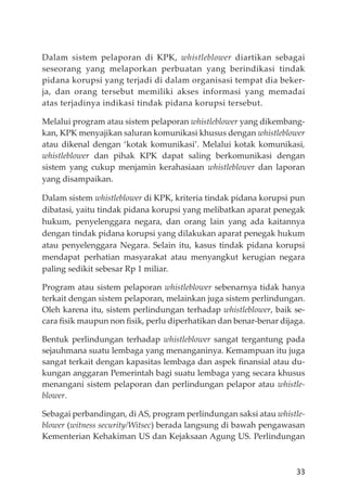 33
Dalam sistem pelaporan di KPK, whistleblower diartikan sebagai
seseorang yang melaporkan perbuatan yang berindikasi tindak
pidana korupsi yang terjadi di dalam organisasi tempat dia beker-
ja, dan orang tersebut memiliki akses informasi yang memadai
atas terjadinya indikasi tindak pidana korupsi tersebut.
Melalui program atau sistem pelaporan whistleblower yang dikembang-
kan, KPK menyajikan saluran komunikasi khusus dengan whistleblower
atau dikenal dengan ‘kotak komunikasi’. Melalui kotak komunikasi,
whistleblower dan pihak KPK dapat saling berkomunikasi dengan
sistem yang cukup menjamin kerahasiaan whistleblower dan laporan
yang disampaikan.
Dalam sistem whistleblower di KPK, kriteria tindak pidana korupsi pun
dibatasi, yaitu tindak pidana korupsi yang melibatkan aparat penegak
hukum, penyelenggara negara, dan orang lain yang ada kaitannya
dengan tindak pidana korupsi yang dilakukan aparat penegak hukum
atau penyelenggara Negara. Selain itu, kasus tindak pidana korupsi
mendapat perhatian masyarakat atau menyangkut kerugian negara
paling sedikit sebesar Rp 1 miliar.
Program atau sistem pelaporan whistleblower sebenarnya tidak hanya
terkait dengan sistem pelaporan, melainkan juga sistem perlindungan.
Oleh karena itu, sistem perlindungan terhadap whistleblower, baik se-
cara ﬁsik maupun non ﬁsik, perlu diperhatikan dan benar-benar dĳaga.
Bentuk perlindungan terhadap whistleblower sangat tergantung pada
sejauhmana suatu lembaga yang menanganinya. Kemampuan itu juga
sangat terkait dengan kapasitas lembaga dan aspek ﬁnansial atau du-
kungan anggaran Pemerintah bagi suatu lembaga yang secara khusus
menangani sistem pelaporan dan perlindungan pelapor atau whistle-
blower.
Sebagai perbandingan, di AS, program perlindungan saksi atau whistle-
blower (witness security/Witsec) berada langsung di bawah pengawasan
Kementerian Kehakiman US dan Kejaksaan Agung US. Perlindungan
 