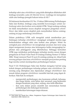 34
terhadap saksi atau whistleblower yang telah ditetapkan dilakukan oleh
lembaga tersendiri, yaitu US Marshal Service. Lembaga ini merupakan
salah satu lembaga penegak hukum tertua di AS.14
Di Indonesia berdasarkan UU No. 13 tahun 2006 tentang Perlindungan
Saksi dan Korban, lembaga yang memiliki kewenangan untuk me-
lindungi saksi dan korban serta adalah LPSK. Tetapi undang-undang
ini tidak menyebutkan secara eksplisit mengenai pengertian whistle-
blower dan tidak secara eksplisit pula menyebutkan bahwa undang-
undang ini juga melindungi whistleblower.
Dalam praktiknya LPSK sulit mengelak untuk memberikan per-
lindungan terhadap whistleblower mengingat seringkali mereka juga
berkedudukan sebagai saksi atau korban atau pelapor. Selain itu
seringkali para whistleblower ini menghadapi ancaman dan teror yang
dapat mengancam jiwanya atau keluarganya ketika mengungkap ke-
jahatan atau pelanggaran yang diketahuinya. Sehingga kemudian
LPSK juga melakukan perlindungan terhadap mereka sesuai dengan
pengaturan di Pasal 5 dan Pasal 10 Undang-Undang Nomor 13 Tahun
2006. Tetapi menurut Pasal 10 ayat (3) undang-undang ini, itikad baik
seorang pelapor dan/atau whistleblower menjadi persyaratan penting
bagi mereka untuk mendapatkan perlindungan hukum.
Pasal 5 UU Perlindungan Saksi dan Korban mengatur hal-hal yang
terkait dengan perlindungan terhadap pelapor atau whistleblower. Se-
seorang yang ditetapkan atau diputuskan sebagai whistleblower dan
masuk dalam program whistleblower memiliki hak-hak yang dapat di-
berikan. Hak-hak itu meliputi:
- memperoleh perlindungan atas keamanan pribadi, keluarga,
dan harga benda, serta bebas dari ancaman yang berkenaan
dengan kesaksian yang akan, sedang, atau telah diberikan.
- ikut serta dalam proses memilih dan menentukan bentuk
perlindungan dan dukungan keamanan.
- memberikan keterangan tanpa tekanan.
14 Pete Earley dan Gerald Shur, Witsec, Pengalaman Program Perlindungan Saksi Federal AS,
terjemahan, 2006, halaman xxv.
 
