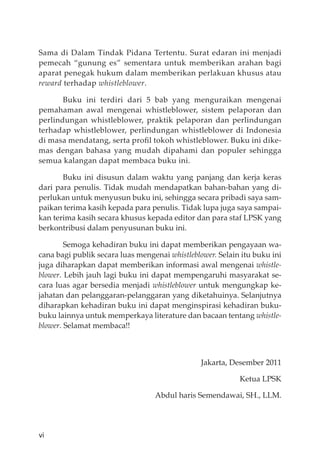 vi
Sama di Dalam Tindak Pidana Tertentu. Surat edaran ini menjadi
pemecah “gunung es” sementara untuk memberikan arahan bagi
aparat penegak hukum dalam memberikan perlakuan khusus atau
reward terhadap whistleblower.
Buku ini terdiri dari 5 bab yang menguraikan mengenai
pemahaman awal mengenai whistleblower, sistem pelaporan dan
perlindungan whistleblower, praktik pelaporan dan perlindungan
terhadap whistleblower, perlindungan whistleblower di Indonesia
di masa mendatang, serta proﬁl tokoh whistleblower. Buku ini dike-
mas dengan bahasa yang mudah dipahami dan populer sehingga
semua kalangan dapat membaca buku ini.
Buku ini disusun dalam waktu yang panjang dan kerja keras
dari para penulis. Tidak mudah mendapatkan bahan-bahan yang di-
perlukan untuk menyusun buku ini, sehingga secara pribadi saya sam-
paikan terima kasih kepada para penulis. Tidak lupa juga saya sampai-
kan terima kasih secara khusus kepada editor dan para staf LPSK yang
berkontribusi dalam penyusunan buku ini.
Semoga kehadiran buku ini dapat memberikan pengayaan wa-
cana bagi publik secara luas mengenai whistleblower. Selain itu buku ini
juga diharapkan dapat memberikan informasi awal mengenai whistle-
blower. Lebih jauh lagi buku ini dapat mempengaruhi masyarakat se-
cara luas agar bersedia menjadi whistleblower untuk mengungkap ke-
jahatan dan pelanggaran-pelanggaran yang diketahuinya. Selanjutnya
diharapkan kehadiran buku ini dapat menginspirasi kehadiran buku-
buku lainnya untuk memperkaya literature dan bacaan tentang whistle-
blower. Selamat membaca!!
Jakarta, Desember 2011
Ketua LPSK
Abdul haris Semendawai, SH., LLM.
 