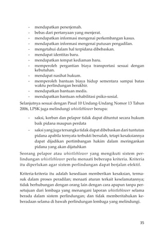 35
- mendapatkan penerjemah.
- bebas dari pertanyaan yang menjerat.
- mendapatkan informasi mengenai perkembangan kasus.
- mendapatkan informasi mengenai putusan pengadilan.
- mengetahui dalam hal terpidana dibebaskan.
- mendapat identitas baru.
- mendapatkan tempat kediaman baru.
- memperoleh pergantian biaya transportasi sesuai dengan
kebutuhan.
- mendapat nasihat hukum.
- memperoleh bantuan biaya hidup sementara sampai batas
waktu perlindungan berakhir.
- mendapatkan bantuan medis.
- mendapatkan bantuan rehabilitasi psiko-sosial.
Selanjutnya sesuai dengan Pasal 10 Undang-Undang Nomor 13 Tahun
2006, LPSK juga melindungi whistleblower berupa:
- saksi, korban dan pelapor tidak dapat dituntut secara hukum
baik pidana maupun perdata
- saksi yang juga tersangka tidak dapat dibebaskan dari tuntutan
pidana apabila ternyata terbukti bersalah, tetapi kesaksiannya
dapat dĳadikan pertimbangan hakim dalam meringankan
pidana yang akan dĳatuhkan
Seorang pelapor atau whistleblower yang mengikuti sistem per-
lindungan whistleblower perlu menaati beberapa kriteria. Kriteria
itu diperlukan agar sistem perlindungan dapat berjalan efektif.
Kriteria-kriteria itu adalah kesediaan memberikan kesaksian, terma-
suk dalam proses peradilan; menaati aturan terkait keselamatannya;
tidak berhubungan dengan orang lain dengan cara apapun tanpa per-
setujuan dari lembaga yang menangani laporan whistleblower selama
berada dalam sistem perlindungan; dan tidak memberitahukan ke-
beradaan selama di bawah perlindungan lembaga yang melindungi.
 
