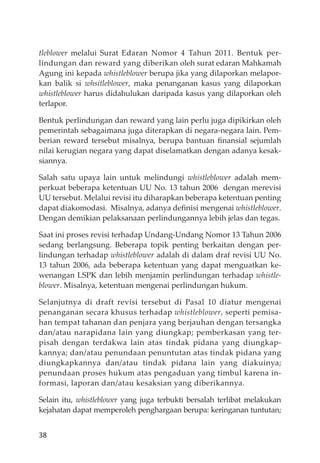 38
tleblower melalui Surat Edaran Nomor 4 Tahun 2011. Bentuk per-
lindungan dan reward yang diberikan oleh surat edaran Mahkamah
Agung ini kepada whistleblower berupa jika yang dilaporkan melapor-
kan balik si whsitleblower, maka penanganan kasus yang dilaporkan
whistleblower harus didahulukan daripada kasus yang dilaporkan oleh
terlapor.
Bentuk perlindungan dan reward yang lain perlu juga dipikirkan oleh
pemerintah sebagaimana juga diterapkan di negara-negara lain. Pem-
berian reward tersebut misalnya, berupa bantuan ﬁnansial sejumlah
nilai kerugian negara yang dapat diselamatkan dengan adanya kesak-
siannya.
Salah satu upaya lain untuk melindungi whistleblower adalah mem-
perkuat beberapa ketentuan UU No. 13 tahun 2006 dengan merevisi
UU tersebut. Melalui revisi itu diharapkan beberapa ketentuan penting
dapat diakomodasi. Misalnya, adanya deﬁnisi mengenai whistleblower.
Dengan demikian pelaksanaan perlindungannya lebih jelas dan tegas.
Saat ini proses revisi terhadap Undang-Undang Nomor 13 Tahun 2006
sedang berlangsung. Beberapa topik penting berkaitan dengan per-
lindungan terhadap whistleblower adalah di dalam draf revisi UU No.
13 tahun 2006, ada beberapa ketentuan yang dapat menguatkan ke-
wenangan LSPK dan lebih menjamin perlindungan terhadap whistle-
blower. Misalnya, ketentuan mengenai perlindungan hukum.
Selanjutnya di draft revisi tersebut di Pasal 10 diatur mengenai
penanganan secara khusus terhadap whistleblower, seperti pemisa-
han tempat tahanan dan penjara yang berjauhan dengan tersangka
dan/atau narapidana lain yang diungkap; pemberkasan yang ter-
pisah dengan terdakwa lain atas tindak pidana yang diungkap-
kannya; dan/atau penundaan penuntutan atas tindak pidana yang
diungkapkannya dan/atau tindak pidana lain yang diakuinya;
penundaan proses hukum atas pengaduan yang timbul karena in-
formasi, laporan dan/atau kesaksian yang diberikannya.
Selain itu, whistleblower yang juga terbukti bersalah terlibat melakukan
kejahatan dapat memperoleh penghargaan berupa: keringanan tuntutan;
 