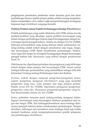 39
penghapusan penuntutan; pemberian remisi dan/atau grasi atas dasar
pertimbangan khusus apabila pelapor pelaku adalah seorang narapidana.
Dalam menjatuhkan vonis, hakim wajib mempertimbangkan keringanan
hukuman bagi whistleblower yang juga bersalah.
Problem-Problem dalam Praktik Perlindungan terhadap Whistleblower
Praktik perlindungan yang sudah dilakukan oleh LPSK selama ini ada
problem-problem yang dihadapi, seperti problem kewenangan yang
terkait dengan perlindungan hukum dapat bersinggungan dengan ke-
wenangan aparat penegak hukum. Selama ini, dengan UU No 13/2006,
beberapa permasalahan yang sering ditemui dalam pelaksanaan un-
dang-undang adalah terkait dengan pemahaman atas tugas, fungsi,
dan kewenangan LPSK dalam memberikan perlindungan. Pelaksa-
naan tugas dan fungsi itu seringkali bersinggungan dengan kewenangan
penegak hukum lain, khususnya yang terkait dengan pelaksanaan
Pasal 10.
Oleh karena itu, diperlukan perbaikan dan pengaturan yang lebih tegas
terkait dengan status pelapor dan kewenangan LPSK. Secara umum
terdapat beberapa permasalahan yang diidentiﬁkasi sebagai titik-titik
kelemahan Undang-undang Perlindungan Saksi dan Korban.
Pertama, terkait dengan rumusan pengertian-pengertian kunci,
seperti pengertian mengenai whistleblower yang juga memiliki
pengertian yang luas, yaitu pelapor dan juga pelapor pelaku.
Dalam revisi UU No 13/2006, diperlukan penegasan pengertian-
pengertian yang ada, khususnya pengertian-pengertian yang be-
lum dicantumkan dalam UU No 13/2006.
Kedua, perbaikan rumusan pasal undang-undang mengenai kelem-
bagaan, kewenangan yang menyangkut substansi penjabaran dari tu-
gas dan fungsi LPSK, dan hubungan/koordinasi antar lembaga (khu-
susnya penegak hukum) dalam melaksanakan perlindungan. Dengan
demikian, hubungan dan koordinasi antar lembaga tidak lagi terlalu
menjadi hambatan untuk mengimplementasikan praktik pelaporan
dan perlindungan whistleblower.
 
