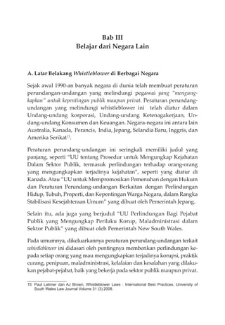 Bab III
Belajar dari Negara Lain
A. Latar Belakang Whistleblower di Berbagai Negara
Sejak awal 1990-an banyak negara di dunia telah membuat peraturan
perundangan-undangan yang melindungi pegawai yang “mengung-
kapkan” untuk kepentingan publik maupun privat. Peraturan perundang-
undangan yang melindungi whistleblower ini telah diatur dalam
Undang-undang korporasi, Undang-undang Ketenagakerjaan, Un-
dang-undang Konsumen dan Keuangan. Negara-negara ini antara lain
Australia, Kanada, Perancis, India, Jepang, Selandia Baru, Inggris, dan
Amerika Serikat15
.
Peraturan perundang-undangan ini seringkali memiliki judul yang
panjang, seperti “UU tentang Prosedur untuk Mengungkap Kejahatan
Dalam Sektor Publik, termasuk perlindungan terhadap orang-orang
yang mengungkapkan terjadinya kejahatan”, seperti yang diatur di
Kanada. Atau “UU untuk Mempromosikan Pemenuhan dengan Hukum
dan Peraturan Perundang-undangan Berkaitan dengan Perlindungan
Hidup, Tubuh, Properti, dan Kepentingan Warga Negara, dalam Rangka
Stabilisasi Kesejahteraan Umum” yang dibuat oleh Pemerintah Jepang.
Selain itu, ada juga yang berjudul “UU Perlindungan Bagi Pejabat
Publik yang Mengungkap Perilaku Korup, Maladministrasi dalam
Sektor Publik” yang dibuat oleh Pemerintah New South Wales.
Pada umumnya, dikeluarkannya peraturan perundang-undangan terkait
whistleblower ini didasari oleh pentingnya memberikan perlindungan ke-
pada setiap orang yang mau mengungkapkan terjadinya korupsi, praktik
curang, penipuan, maladministrasi, kelalaian dan kesalahan yang dilaku-
kan pejabat-pejabat, baik yang bekerja pada sektor publik maupun privat.
15 Paul Latimer dan AJ Brown, Whistleblower Laws : International Best Practices, University of
South Wales Law Journal Volume 31 (3) 2008.
 