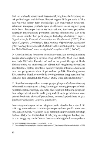 42
Saat ini, telah ada konsensus internasional yang terus berkembang un-
tuk perlindungan whistleblower. Banyak negara di Eropa, Asia, Afrika,
dan Amerika Selatan telah mengadopsi dan menerapkan ketentuan-
ketentuan mengenai perlindungan whistleblower untuk segmen yang
lebih besar. Beberapa instrumen internasional, termasuk perjanjian-
perjanjian multinasional, peraturan lembaga internasional dan kode
etik sudah memberikan perlindungan terhadap whistleblower, seperti
Organization for Economic Co-operation and Development (OECD) Prin-
ciples of Corporate Governance16
, dan Committee of Sponsoring Organization
of the Treadway Commission (COSO) Internal Control Integrated Framework
dan United Nations Convention Against Corruption – 2003 (UNCAC).
Di Amerika Serikat, fenomena whistleblower semakin meningkat seiring
dengan diundangkannya Sarbanes-Oxley Act (SOA). SOA telah disah-
kan pada 2002 oleh Presiden AS waktu itu, yakni George W. Bush.
Sarbanes-Oxley Act ini merupakan sebuah UU yang mengatur tentang
akuntabilitas, praktik akuntansi dan keterbukaan informasi, termasuk
tata cara pengelolaan data di perusahaan publik. Diundangkannya
SOA tersebut diprakarsai oleh dua orang senator yang bernama Paul
Sarbanes dari Maryland dan Michael Oxley wakil rakyat dari Ohio17
.
UU tersebut mensyaratkan adanya pengungkapan (disclosure) tentang
informasi keuangan yang cukup, keterangan tentang pencapaian hasil-
hasil (kinerja) manajemen, kode etik bagi eksekutif di bidang keuangan
dan independensi komite audit yang efektif, serta pembatasan kom-
pensasi bagi para eksekutif perusahaan, termasuk pembaharuan good
governance corporation (corporate governance).
Perundang-undangan ini menetapkan suatu standar baru dan lebih
baik bagi semua dewan dan manajemen perusahaan publik, serta kan-
tor akuntan publik, walaupun tidak berlaku bagi perusahaan tertutup.
Sarbanes-Oxley Act terdiri dari 11 bab yang menetapkan hal-hal, mu-
lai dari tanggung jawab Dewan Perusahaan hingga hukuman pidana.
16 http://www.oecd.org/dataoecd/32/18/31557724.pdf
17 The History of Sarbanes Oxley, http://ezinearticles.com/?The-History-of-Sarbanes Oxley&id=143573
 
