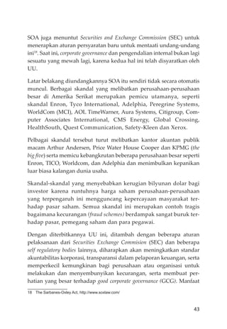 43
SOA juga menuntut Securities and Exchange Commission (SEC) untuk
menerapkan aturan persyaratan baru untuk mentaati undang-undang
ini18
. Saat ini, corporate governance dan pengendalian internal bukan lagi
sesuatu yang mewah lagi, karena kedua hal ini telah disyaratkan oleh
UU.
Latar belakang diundangkannya SOA itu sendiri tidak secara otomatis
muncul. Berbagai skandal yang melibatkan perusahaan-perusahaan
besar di Amerika Serikat merupakan pemicu utamanya, seperti
skandal Enron, Tyco International, Adelphia, Peregrine Systems,
WorldCom (MCI), AOL TimeWarner, Aura Systems, Citigroup, Com-
puter Associates International, CMS Energy, Global Crossing,
HealthSouth, Quest Communication, Safety-Kleen dan Xerox.
Pelbagai skandal tersebut turut melibatkan kantor akuntan publik
macam Arthur Andersen, Price Water House Cooper dan KPMG (the
big ﬁve) serta memicu kebangkrutan beberapa perusahaan besar seperti
Enron, TICO, Worldcom, dan Adelphia dan menimbulkan kepanikan
luar biasa kalangan dunia usaha.
Skandal-skandal yang menyebabkan kerugian bilyunan dolar bagi
investor karena runtuhnya harga saham perusahaan-perusahaan
yang terpengaruh ini mengguncang kepercayaan masyarakat ter-
hadap pasar saham. Semua skandal ini merupakan contoh tragis
bagaimana kecurangan (fraud schemes) berdampak sangat buruk ter-
hadap pasar, pemegang saham dan para pegawai.
Dengan diterbitkannya UU ini, ditambah dengan beberapa aturan
pelaksanaan dari Securities Exchange Commision (SEC) dan beberapa
self regulatory bodies lainnya, diharapkan akan meningkatkan standar
akuntabilitas korporasi, transparansi dalam pelaporan keuangan, serta
memperkecil kemungkinan bagi perusahaan atau organisasi untuk
melakukan dan menyembunyikan kecurangan, serta membuat per-
hatian yang besar terhadap good corporate governance (GCG). Manfaat
18 The Sarbanes-Oxley Act, http://www.soxlaw.com/
 