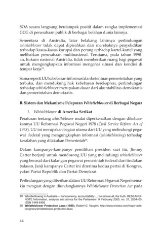 44
SOA secara langsung berdampak positif dalam rangka implementasi
GCG di perusahaan publik di berbagai belahan dunia lainnya.
Sementara di Australia, latar belakang lahirnya perlindungan
whistleblower tidak dapat dipisahkan dari merebaknya penyelidikan
terhadap kasus-kasus korupsi dan perang terhadap kartel-kartel yang
melibatkan perusahaan multinasional. Terutama, pada tahun 1990-
an, hukum nasional Australia, tidak memberikan ruang bagi pegawai
untuk mengungkapkan informasi mengenai situasi dan kondisi di
tempat kerja19
.
SamasepertiUUkebebasaninformasidanketentuanpemerintahanyang
terbuka, dan mendukung hak kebebasan berekspresi, perlindungan
terhadap whistleblower merupakan dasar dari akuntabilitas demokratis
dan pemerintahan demokratis.
B. Sistem dan Mekanisme Pelaporan Whistleblower di Berbagai Negara
1. Whistleblower di Amerika Serikat
Peraturan tentang whistleblower mulai diperkenalkan dengan dikeluar-
kannya UU Reformasi Pegawai Negeri 1978 (Civil Service Reform Act of
1978). UU ini merupakan bagian utama dari UU yang melindungi pega-
wai federal yang mengungkapkan informasi (whistleblowing) terhadap
kesalahan yang dilakukan Pemerintah20
.
Dalam kampanye-kampanye pemilihan presiden saat itu, Jimmy
Carter berjanji untuk mendorong UU yang melindungi whistleblower
yang berasal dari kalangan pegawai pemerintah federal dari tindakan
balasan. Janji kampanye Carter ini diterima kedua partai di Kongres,
yakni Partai Republik dan Partai Demokrat.
Perlindungan yang diberikan dalam UU Reformasi Pegawai Negeri sema-
kin menguat dengan diundangkannya Whistleblower Protection Act pada
19 Whistleblowing in Australia— transparency, accountability … but above all, the truth, RESEARCH
NOTE Information, analysis and advice for the Parliament 14 February 2005, no. 31, 2004–05,
ISSN 1449-8456
20 Whistleblower Protection Laws (1989), Robert G. Vaughn, http://www.enotes.com/major-acts-
congress/whistleblower-protection-laws
 