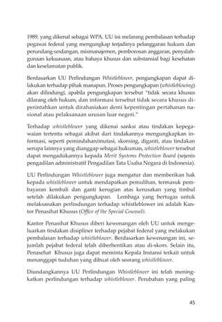 45
1989, yang dikenal sebagai WPA. UU ini melarang pembalasan terhadap
pegawai federal yang mengungkap terjadinya pelanggaran hukum dan
perundang-undangan, mismanajemen, pemborosan anggaran, penyalah-
gunaan kekuasaan, atau bahaya khusus dan substansial bagi kesehatan
dan keselamatan publik.
Berdasarkan UU Perlindungan Whistleblower, pengungkapan dapat di-
lakukan terhadap pihak manapun. Proses pengungkapan (whistleblowing)
akan dilindungi, apabila pengungkapan tersebut “tidak secara khusus
dilarang oleh hukum, dan informasi tersebut tidak secara khusus di-
perintahkan untuk dirahasiakan demi kepentingan pertahanan na-
sional atau pelaksanaan urusan luar negeri.”
Terhadap whistleblower yang dikenai sanksi atau tindakan kepega-
waian tertentu sebagai akibat dari tindakannya mengungkapkan in-
formasi, seperti pemindahan/mutasi, skorsing, diganti, atau tindakan
serupa lainnya yang dianggap sebagai hukuman, whistleblower tersebut
dapat mengadukannya kepada Merit Systems Protection Board (sejenis
pengadilan administratif Pengadilan Tata Usaha Negara di Indonesia).
UU Perlindungan Whistleblower juga mengatur dan memberikan hak
kepada whistleblower untuk mendapatkan pemulihan, termasuk pem-
bayaran kembali dan ganti kerugian atas kerusakan yang timbul
setelah dilakukan pengungkapan. Lembaga yang bertugas untuk
melaksanakan perlindungan terhadap whistleblower ini adalah Kan-
tor Penasihat Khusus (Oﬃce of the Special Counsel).
Kantor Penasihat Khusus diberi kewenangan oleh UU untuk menge-
luarkan tindakan disipliner terhadap pejabat federal yang melakukan
pembalasan terhadap whistleblower. Berdasarkan kewenangan ini, se-
jumlah pejabat federal telah diberhentikan atau di-skors. Selain itu,
Penasehat Khusus juga dapat meminta Kepala Instansi terkait untuk
menanggapi tuduhan yang dibuat oleh seorang whistleblower.
Diundangkannya UU Perlindungan Whistleblower ini telah mening-
katkan perlindungan terhadap whistleblower. Perubahan yang paling
 