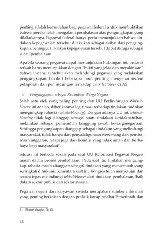 46
penting adalah kemudahan bagi pegawai federal untuk membuktikan
bahwa mereka telah mengalami pembalasan atas pengungkapan yang
dilakukannya. Pegawai federal hanya perlu menunjukkan bahwa tin-
dakan kepegawaian tersebut dilakukan sebagai akibat dari pengung-
kapan. Sehingga, tindakan kepegawaian tersebut dapat diduga sebagai
suatu pembalasan.
Apabila seorang pegawai dapat menunjukkan hubungan ini, instansi
terkait harus menunjukkan dengan “bukti yang jelas dan meyakinkan”
bahwa instansi tersebut akan melindungi pegawai yang melakukan
pengungkapan. Berikut beberapa poin penting mengenai sistem
pelaporan dan perlindungan terhadap whistleblower di AS:
o Pengungkapan sebagai Kewajiban Warga Negara
Salah satu efek yang paling penting dari UU Perlindungan Whistle-
blower ini adalah, diberikannya legitimasi terhadap tindakan-tindakan
mengungkap rahasia (whistleblowing). Dengan adanya UU ini, whistle-
blowing tidak lagi dianggap sebagai suatu tindakan ketidakpatuhan,
melainkan sebagai pemenuhan tanggung jawab kewarganegaraan.
Sehingga pengungkapan dianggap sebagai tindakan yang melindungi
masyarakat, tidak hanya dari penyalahgunaan wewenang dan pembo-
rosan anggaran, tetapi juga dari kondisi yang tidak aman dan berba-
haya bagi masyarakat21
.
Situasi ini berbeda sekali pada saat UU Reformasi Pegawai Negeri
masih dalam proses pembahasan. Pada saat itu, tindakan mengung-
kap rahasia masih dianggap sebagai tindakan yang mencemooh yang
seringkali dihukum. Sementara saat ini, Kongres telah menyetujui dan
secara tegas melindungi whistleblower dari tindakan pembalasan, baik
dalam sektor publik dan sektor swasta.
Pegawai negeri dan karyawan swasta merupakan sumber informasi
yang penting berkaitan dengan praktik korup pejabat Pemerintah dan
21 Robert Vaughn, Op Cit
 