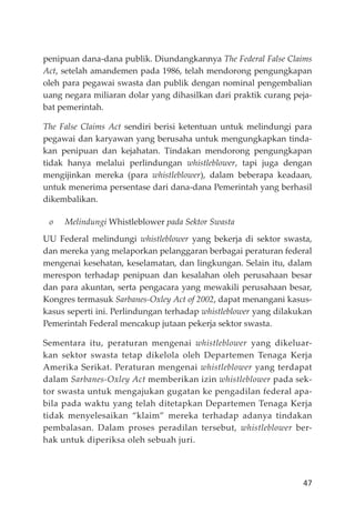 47
penipuan dana-dana publik. Diundangkannya The Federal False Claims
Act, setelah amandemen pada 1986, telah mendorong pengungkapan
oleh para pegawai swasta dan publik dengan nominal pengembalian
uang negara miliaran dolar yang dihasilkan dari praktik curang peja-
bat pemerintah.
The False Claims Act sendiri berisi ketentuan untuk melindungi para
pegawai dan karyawan yang berusaha untuk mengungkapkan tinda-
kan penipuan dan kejahatan. Tindakan mendorong pengungkapan
tidak hanya melalui perlindungan whistleblower, tapi juga dengan
mengĳinkan mereka (para whistleblower), dalam beberapa keadaan,
untuk menerima persentase dari dana-dana Pemerintah yang berhasil
dikembalikan.
o Melindungi Whistleblower pada Sektor Swasta
UU Federal melindungi whistleblower yang bekerja di sektor swasta,
dan mereka yang melaporkan pelanggaran berbagai peraturan federal
mengenai kesehatan, keselamatan, dan lingkungan. Selain itu, dalam
merespon terhadap penipuan dan kesalahan oleh perusahaan besar
dan para akuntan, serta pengacara yang mewakili perusahaan besar,
Kongres termasuk Sarbanes-Oxley Act of 2002, dapat menangani kasus-
kasus seperti ini. Perlindungan terhadap whistleblower yang dilakukan
Pemerintah Federal mencakup jutaan pekerja sektor swasta.
Sementara itu, peraturan mengenai whistleblower yang dikeluar-
kan sektor swasta tetap dikelola oleh Departemen Tenaga Kerja
Amerika Serikat. Peraturan mengenai whistleblower yang terdapat
dalam Sarbanes-Oxley Act memberikan izin whistleblower pada sek-
tor swasta untuk mengajukan gugatan ke pengadilan federal apa-
bila pada waktu yang telah ditetapkan Departemen Tenaga Kerja
tidak menyelesaikan “klaim” mereka terhadap adanya tindakan
pembalasan. Dalam proses peradilan tersebut, whistleblower ber-
hak untuk diperiksa oleh sebuah juri.
 
