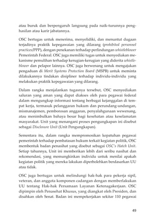 49
atau buruk dan berpengaruh langsung pada naik-turunnya peng-
hasilan atau karir jabatannya.
OSC bertugas untuk menerima, menyelidiki, dan menuntut dugaan
terjadinya praktik kepegawaian yang dilarang (prohibited personnel
practices/PPP), dengan penekanan terhadap perlindungan whistleblower
Pemerintah Federal. OSC juga memiliki tugas untuk menyediakan me-
kanisme pemulihan terhadap kerugian-kerugian yang diderita whistle-
blower dan pelapor lainnya. OSC juga berwenang untuk mengajukan
pengaduan di Merit Systems Protection Board (MSPB) untuk meminta
dilakukannya tindakan disipliner terhadap individu-individu yang
melakukan praktik kepegawaian yang dilarang.
Dalam rangka menjalankan tugasnya tersebut, OSC menyediakan
saluran yang aman yang dapat diakses oleh para pegawai federal
dalam mengungkap informasi tentang berbagai kejanggalan di tem-
pat kerja, termasuk pelanggaran hukum dan perundang-undangan,
mismanajemen, pemborosan anggaran, penyalahgunaan wewenang,
atau menimbulkan bahaya besar bagi kesehatan atau keselamatan
masyarakat. Unit yang menangani proses pengungkapan ini disebut
sebagai Disclosure Unit (Unit Pengungkapan).
Sementara itu, dalam rangka mempromosikan kepatuhan pegawai
pemerintah terhadap pembatasan hukum terkait kegiatan politik, OSC
membentuk badan penasihat yang disebut sebagai OSC’s Hatch Unit.
Setiap tahunnya, Unit ini memberikan lebih dari seribu nasihat dan
rekomendasi, yang memungkinkan individu untuk menilai apakah
kegiatan politik yang mereka lakukan diperbolehkan berdasarkan UU
atau tidak.
OSC juga bertugas untuk melindungi hak-hak para pekerja sipil,
veteran, dan anggota komponen cadangan dengan memberlakukan
UU tentang Hak-hak Persamaan Layanan Ketenagakerjaan. OSC
dipimpin oleh Penasehat Khusus, yang diangkat oleh Presiden, dan
disahkan oleh Senat. Badan ini mempekerjakan sekitar 110 pegawai
 