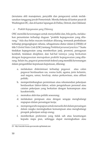 50
(terutama ahli manajemen, penyidik dan pengacara) untuk melak-
sanakan tanggung jawab Pemerintah. Mereka bekerja di kantor pusat di
Washington DC, dan di kantor lapangan di Dallas, Detroit, dan Oakland.
o Praktik Kepegawaian yang Dilarang
OSC memiliki kewenangan untuk menyelidiki dan, bila perlu, melaku-
kan penuntutan terhadap dugaan “praktik kepegawaian yang dila-
rang.” Ada dua belas macam tindakan dilarang, termasuk pembalasan
terhadap pengungkapan rahasia, sebagaimana diatur dalam § 2302(b) of
title 5 United States Code (USC) tentang Prohibited personnel practices.23
Suatu
tindakan kepegawaian yang memberikan janji, promosi, penugasan
kembali, tindakan disipliner, dan hal-hal lainnya yang berkaitan
dengan kepegawaian merupakan praktik kepegawaian yang dila-
rang. Selain itu, pegawai pemerintah federal yang memiliki kewenangan
dalam pengambilan keputusan-keputusan, dilarang:
a. melakukan diskriminasi terhadap pegawai atau calon
pegawai berdasarkan ras, warna kulit, agama, jenis kelamin,
asal negara, umur, handicap, status perkawinan, atau aﬁliasi
politik;
b. mempertimbangkan permintaan atau rekomendasi pekerjaan
berdasarkan faktor-faktor, selain pengetahuan personal atau
catatan pekerjaan yang berkaitan dengan kemampuan atau
karakteristik;
c. memaksa aktivitas politik seseorang;
d. melakukan penipuan atau dengan sengaja menghalangi
siapapun dalam persaingan kerja;
e. mempengaruhisiapapununtukmenarikdiridalampersaingan
dalam rangka meningkatkan kemampuan atau menghalangi
prospek pekerjaan setiap orang;
f. memberikan preferensi yang tidak sah atau keuntungan
kepada siapa pun, sehingga dapat meningkatkan atau
23 http://uscode.house.gov/uscode-cgi/fastweb.exe
 