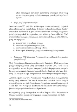 52
akan melanggar peraturan perundang-undangan atau yang
secara langsung yang berkaitan dengan prinsip-prinsip ‘merit
system’.
o Siapa yang Dapat Dilindungi?
Secara umum OSC memiliki kewenangan untuk melindungi pegawai
atau calon pegawai yang bekerja di badan-badan eksekutif dan Kantor
Percetakan Pemerintah (Oﬃce of the Government Printing) yang men-
gungkapkan praktik kepegawaian yang dilarang. Secara khusus OSC
memiliki kewenangan atas dugaan pembalasan terhadap whistleblower,
yang bekerja pada:
a. perusahaan-perusahaan negara;
b. administrasi penerbangan federal;
c. administrasi keamanan transportasi;
d. kantor pos, khususnya yang berkaitan dengan nepotisme.
o Bagaimana OSC Menangani Pengaduan Mengenai Praktik Kepegawaian
yang Dilarang?
Unit Pemeriksaan Pengaduan (Complaint Examining Unit) menerima
pengaduan-pengaduan yang diserahkan kepada OSC. Unit akan
menganalisa semua dugaan mengenai praktik kepegawaian yang di-
larang, sama seperti dugaan-dugaan terhadap kegiatan lain yang dila-
rang UU pelayanan sipil dan peraturan perundang-undangan lainnya24
.
Apabila diperlukan, Unit Pemeriksaan Pengaduan akan menghubungi
orang yang meminta OSC untuk melakukan tindakan dalam rangka
memastikan bahwa Unit Pemeriksaan Pengaduan secara jelas mengerti
dasar dari setiap dugaan. Tindakan ini dilakukan untuk melihat se-
jauhmana penyelidikan lanjutan diperlukan.
Orang-orang yang mengajukan tuduhan kepada Unit Pemeriksaan
Pengaduan akan menerima tanggapan-tanggapan sebagai berikut :
24 http://www.osc.gov/pppNext1.htm
 