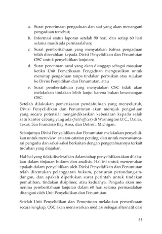 53
a. Surat penerimaan pengaduan dan staf yang akan menangani
pengaduan tersebut;
b. Informasi status laporan setelah 90 hari, dan setiap 60 hari
selama masih ada permasalahan;
c. Surat pemberitahuan yang menyatakan bahwa pengaduan
telah diserahkan kepada Divisi Penyelidikan dan Penuntutan
OSC untuk penyelidikan lanjutan;
d. Surat penentuan awal yang akan dianggap sebagai masukan
ketika Unit Pemeriksaan Pengaduan mengusulkan untuk
menutup pengaduan tanpa tindakan perbaikan atau rujukan
ke Divisi Penyidikan dan Penuntutan; atau
e. Surat pemberitahuan yang menyatakan OSC tidak akan
melakukan tindakan lebih lanjut karena bukan kewenangan
OSC.
Setelah dilakukan pemeriksaan pendahuluan yang menyeluruh,
Divisi Penyelidikan dan Penuntutan akan merujuk pengaduan
yang secara potensial mengindikasikan kebenaran kepada salah
satu kantor cabang yang ada (ﬁeld oﬃces) di Washington D.C., Dallas,
Texas, San Francisco Bay Area, dan Detroit, Michigan.
Selanjutnya Divisi Penyelidikan dan Penuntutan melakukan penyelidi-
kan untuk mereview catatan-catatan penting, dan untuk mewawanca-
rai pengadu dan saksi-saksi berkaitan dengan pengetahuannya terkait
tuduhan yang diajukan.
Hal-hal yang tidak diselesaikan dalam tahap penyelidikan akan dilaku-
kan dalam tinjauan hukum dan analisis. Hal ini untuk menentukan
apakah dalam penyelidikan oleh Divisi Penyelidikan dan Penuntutan
telah ditemukan pelanggaran hukum, peraturan perundang-un-
dangan, dan apakah diperlukan surat perintah untuk tindakan
pemulihan, tindakan disipliner, atau keduanya. Pengadu akan me-
nerima pemberitahuan lanjutan dalam 60 hari selama permasalahan
ditangani oleh Unit Penyelidikan dan Penuntutan.
Setelah Unit Penyelidikan dan Penuntutan melakukan pemeriksaan
secara lengkap, OSC akan menawarkan mediasi sebagai alternatif dari
 
