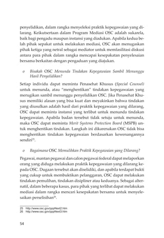 54
penyelidikan, dalam rangka menyeleksi praktik kepegawaian yang di-
larang. Keikutsertaan dalam Program Mediasi OSC adalah sukarela,
baik bagi pengadu maupun instansi yang diadukan. Apabila kedua be-
lah pihak sepakat untuk melakukan mediasi, OSC akan menugaskan
pihak ketiga yang netral sebagai mediator untuk memfasilitasi diskusi
antara para pihak dalam rangka mencapai kesepakatan penyelesaian
bersama berkaitan dengan pengaduan yang diajukan.
o Bisakah OSC Menunda Tindakan Kepegawaian Sambil Menunggu
Hasil Penyelidikan?
Setiap individu dapat meminta Penasehat Khusus (Special Counsel)
untuk menunda, atau “menghentikan” tindakan kepegawaian yang
merugikan sambil menunggu penyelidikan OSC. Jika Penasehat Khu-
sus memiliki alasan yang bisa kuat dan meyakinkan bahwa tindakan
yang diusulkan adalah hasil dari praktik kepegawaian yang dilarang,
OSC dapat meminta instansi yang terlibat untuk menunda tindakan
kepegawaian. Apabila badan tersebut tidak setuju untuk menunda,
maka OSC dapat meminta Merit Systems Protection Board (MSPB) un-
tuk menghentikan tindakan. Langkah ini dikarenakan OSC tidak bisa
menghentikan tindakan kepegawaian berdasarkan kewenangannya
sendiri25
.
o Bagaimana OSC Memulihkan Praktik Kepegawaian yang Dilarang?
Pegawai, mantan pegawai dan calon pegawai federal dapat melaporkan
orang yang diduga melakukan praktik kepegawaian yang dilarang ke-
pada OSC. Dugaan tersebut akan diselidiki, dan apabila terdapat bukti
yang cukup untuk membuktikan pelanggaran, OSC dapat melakukan
tindakan pemulihan, tindakan disipliner atau keduanya. Sebagai alter-
natif, dalam beberapa kasus, para pihak yang terlibat dapat melakukan
mediasi dalam rangka mencari kesepakatan bersama untuk menyele-
saikan perselisihan26
.
25 http://www.osc.gov/pppNext2.htm
26 http://www.osc.gov/pppNext3.htm
 