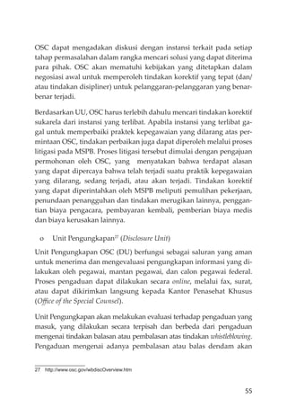 55
OSC dapat mengadakan diskusi dengan instansi terkait pada setiap
tahap permasalahan dalam rangka mencari solusi yang dapat diterima
para pihak. OSC akan mematuhi kebĳakan yang ditetapkan dalam
negosiasi awal untuk memperoleh tindakan korektif yang tepat (dan/
atau tindakan disipliner) untuk pelanggaran-pelanggaran yang benar-
benar terjadi.
Berdasarkan UU, OSC harus terlebih dahulu mencari tindakan korektif
sukarela dari instansi yang terlibat. Apabila instansi yang terlibat ga-
gal untuk memperbaiki praktek kepegawaian yang dilarang atas per-
mintaan OSC, tindakan perbaikan juga dapat diperoleh melalui proses
litigasi pada MSPB. Proses litigasi tersebut dimulai dengan pengajuan
permohonan oleh OSC, yang menyatakan bahwa terdapat alasan
yang dapat dipercaya bahwa telah terjadi suatu praktik kepegawaian
yang dilarang, sedang terjadi, atau akan terjadi. Tindakan korektif
yang dapat diperintahkan oleh MSPB meliputi pemulihan pekerjaan,
penundaan penangguhan dan tindakan merugikan lainnya, penggan-
tian biaya pengacara, pembayaran kembali, pemberian biaya medis
dan biaya kerusakan lainnya.
o Unit Pengungkapan27
(Disclosure Unit)
Unit Pengungkapan OSC (DU) berfungsi sebagai saluran yang aman
untuk menerima dan mengevaluasi pengungkapan informasi yang di-
lakukan oleh pegawai, mantan pegawai, dan calon pegawai federal.
Proses pengaduan dapat dilakukan secara online, melalui fax, surat,
atau dapat dikirimkan langsung kepada Kantor Penasehat Khusus
(Oﬃce of the Special Counsel).
Unit Pengungkapan akan melakukan evaluasi terhadap pengaduan yang
masuk, yang dilakukan secara terpisah dan berbeda dari pengaduan
mengenai tindakan balasan atau pembalasan atas tindakan whistleblowing.
Pengaduan mengenai adanya pembalasan atau balas dendam akan
27 http://www.osc.gov/wbdiscOverview.htm
 